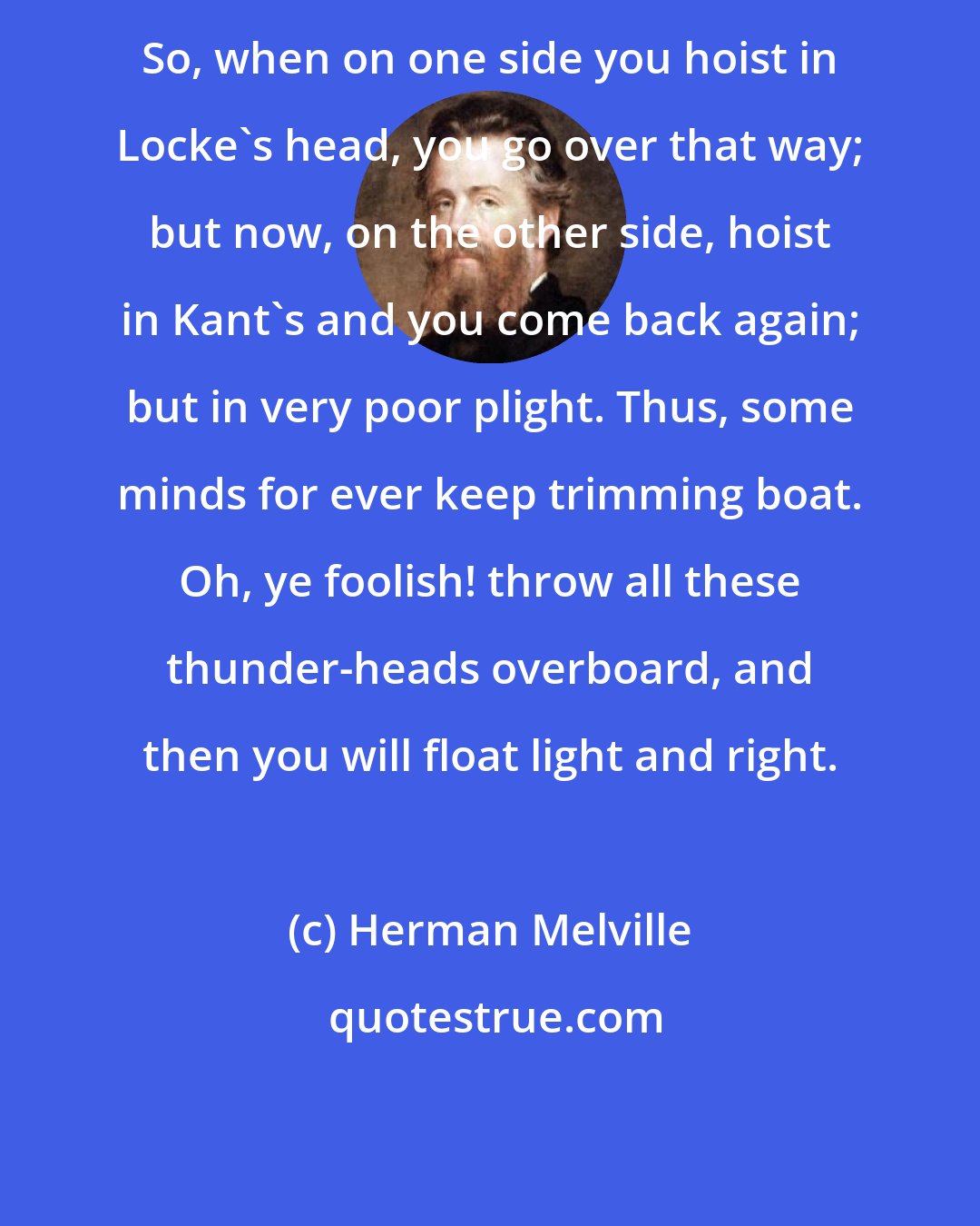 Herman Melville: So, when on one side you hoist in Locke's head, you go over that way; but now, on the other side, hoist in Kant's and you come back again; but in very poor plight. Thus, some minds for ever keep trimming boat. Oh, ye foolish! throw all these thunder-heads overboard, and then you will float light and right.