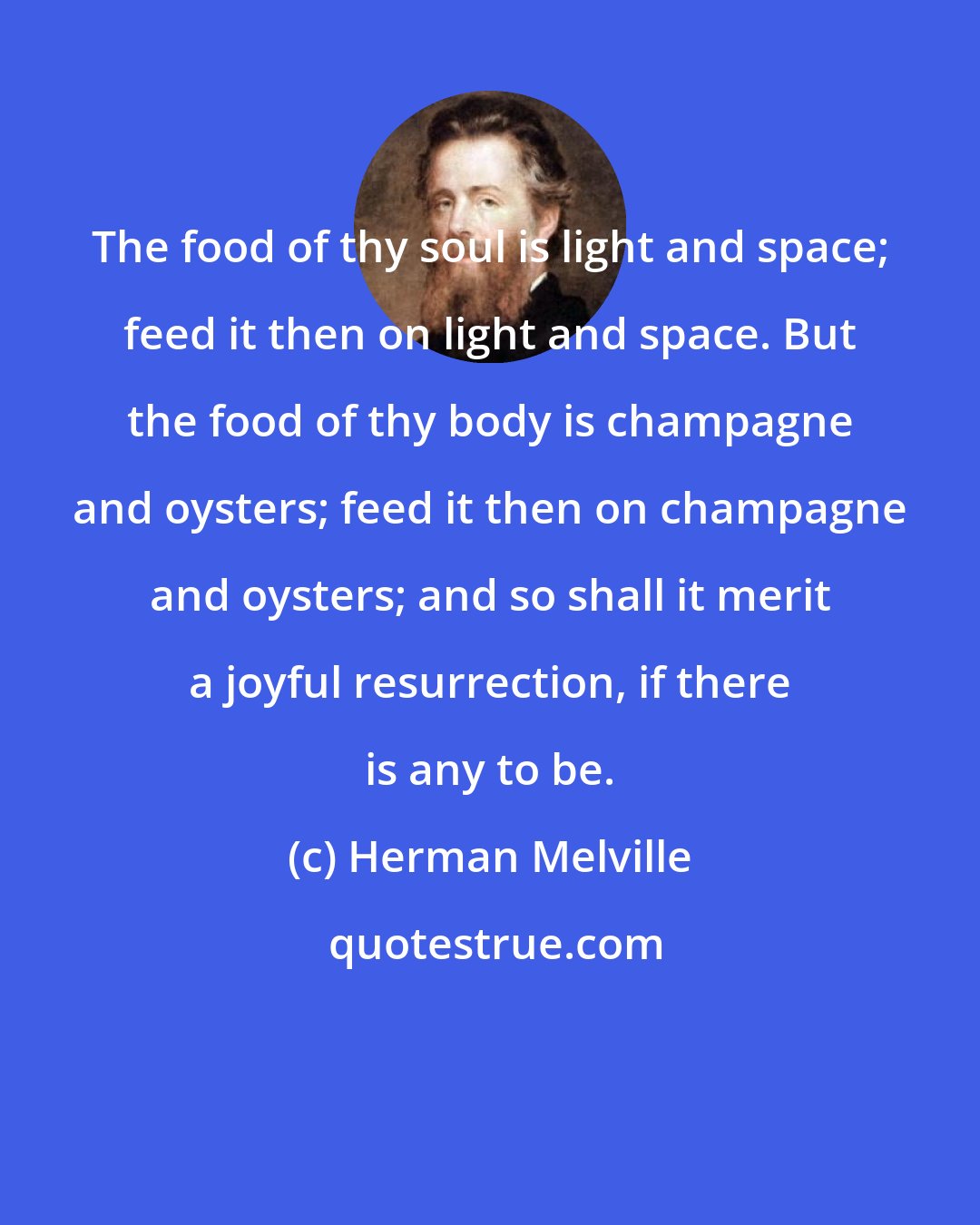 Herman Melville: The food of thy soul is light and space; feed it then on light and space. But the food of thy body is champagne and oysters; feed it then on champagne and oysters; and so shall it merit a joyful resurrection, if there is any to be.