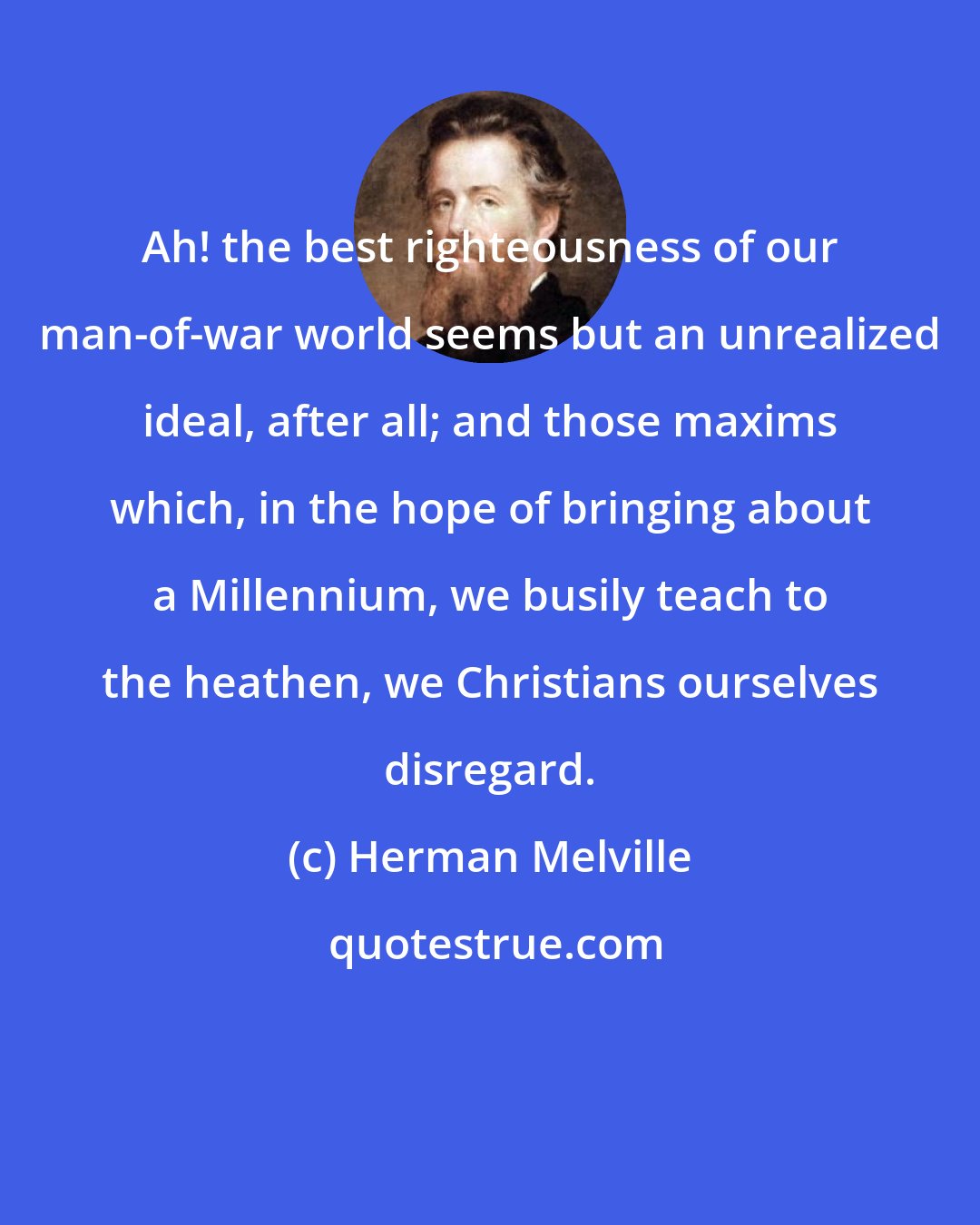 Herman Melville: Ah! the best righteousness of our man-of-war world seems but an unrealized ideal, after all; and those maxims which, in the hope of bringing about a Millennium, we busily teach to the heathen, we Christians ourselves disregard.