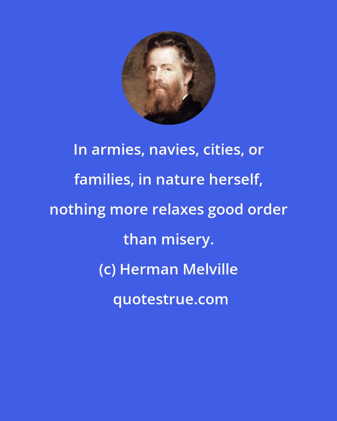 Herman Melville: In armies, navies, cities, or families, in nature herself, nothing more relaxes good order than misery.