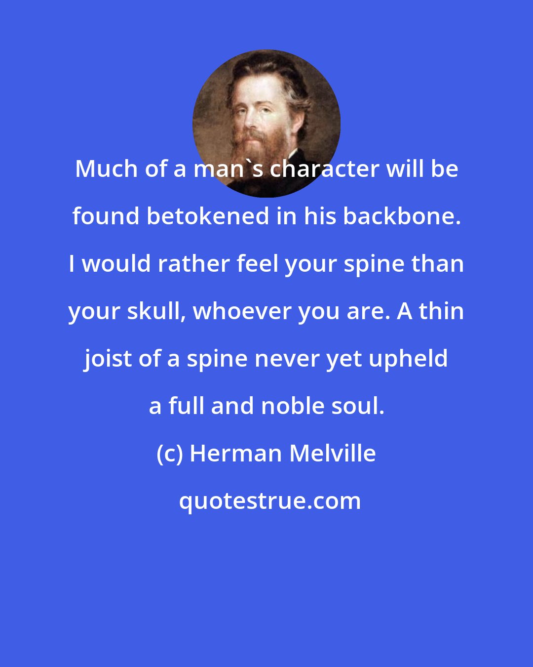 Herman Melville: Much of a man's character will be found betokened in his backbone. I would rather feel your spine than your skull, whoever you are. A thin joist of a spine never yet upheld a full and noble soul.
