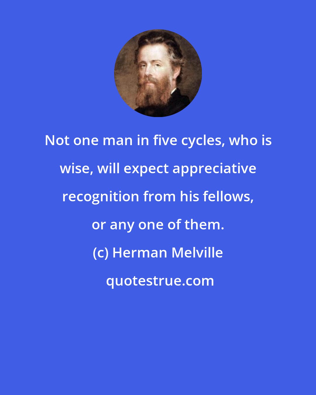 Herman Melville: Not one man in five cycles, who is wise, will expect appreciative recognition from his fellows, or any one of them.
