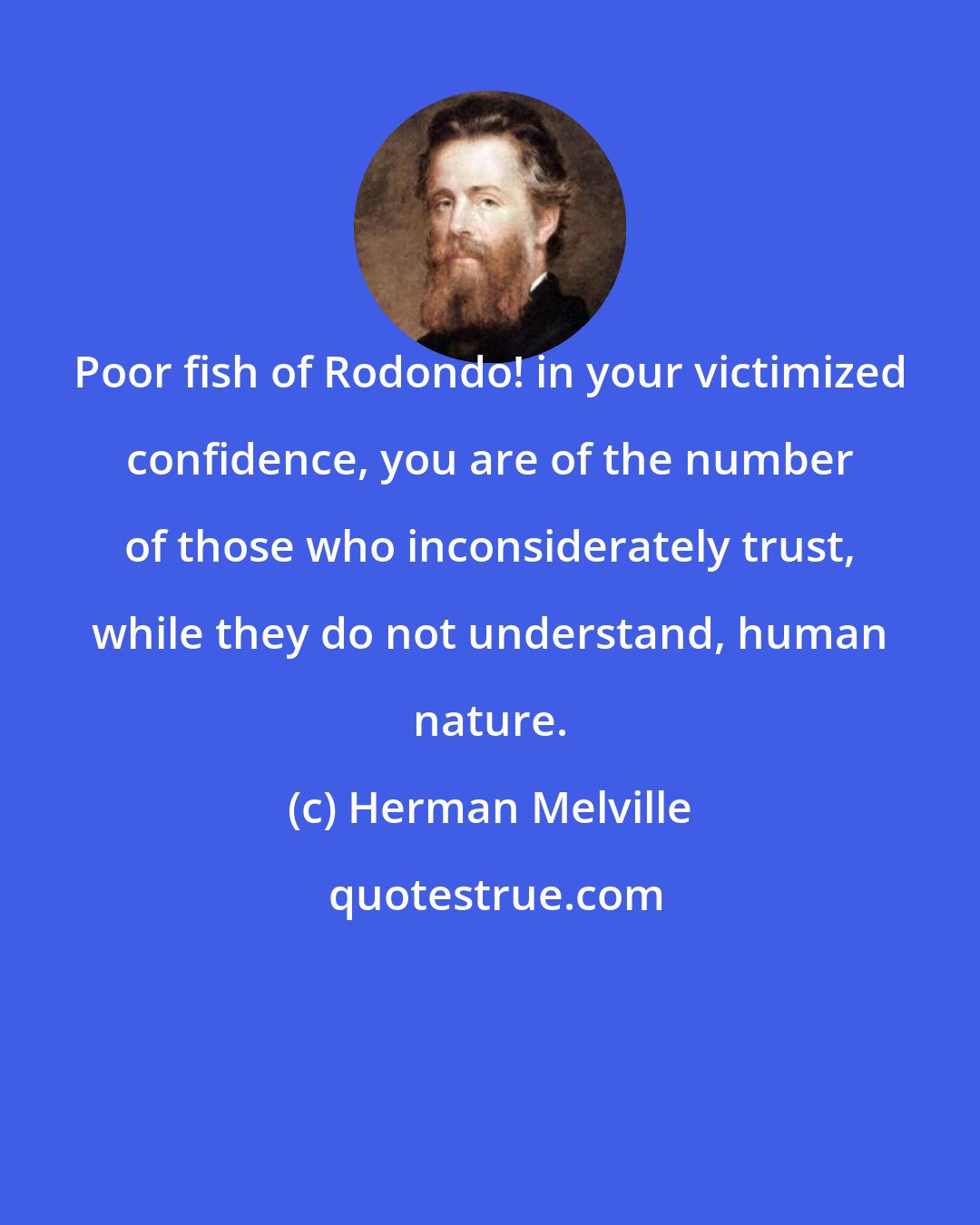 Herman Melville: Poor fish of Rodondo! in your victimized confidence, you are of the number of those who inconsiderately trust, while they do not understand, human nature.