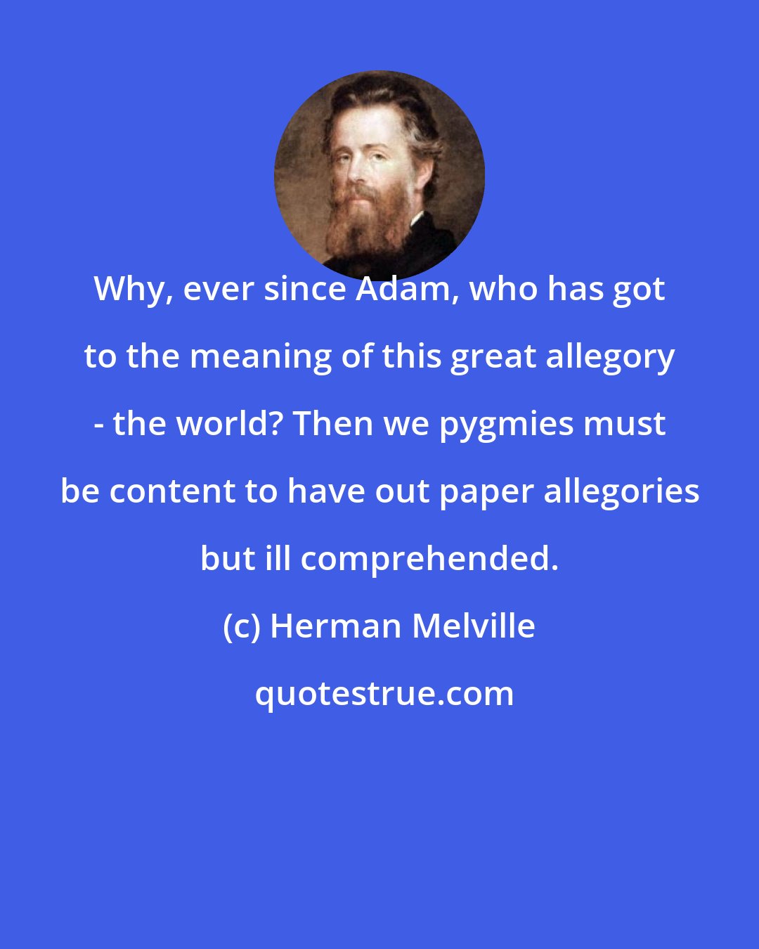 Herman Melville: Why, ever since Adam, who has got to the meaning of this great allegory - the world? Then we pygmies must be content to have out paper allegories but ill comprehended.