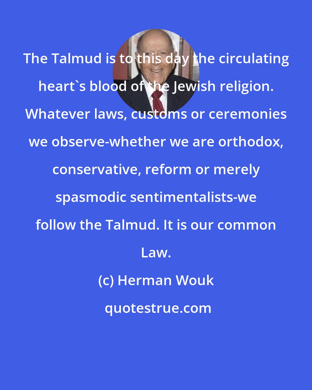 Herman Wouk: The Talmud is to this day the circulating heart's blood of the Jewish religion. Whatever laws, customs or ceremonies we observe-whether we are orthodox, conservative, reform or merely spasmodic sentimentalists-we follow the Talmud. It is our common Law.