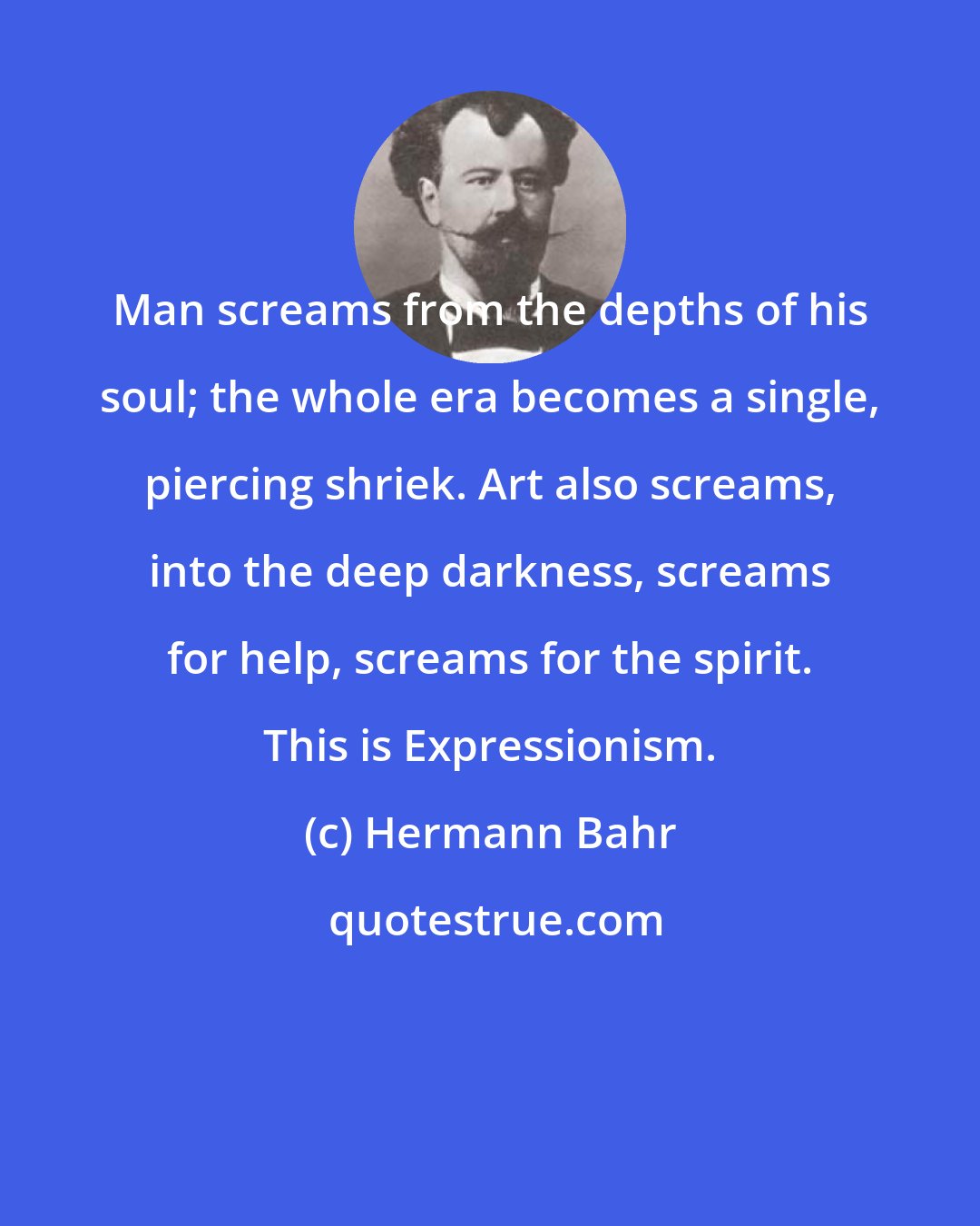 Hermann Bahr: Man screams from the depths of his soul; the whole era becomes a single, piercing shriek. Art also screams, into the deep darkness, screams for help, screams for the spirit. This is Expressionism.