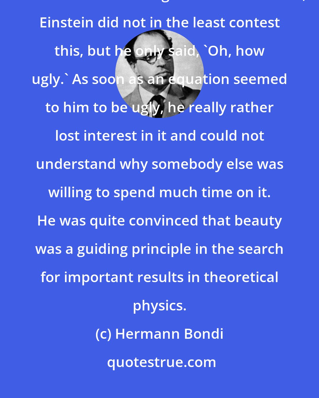 Hermann Bondi: What I remember most clearly was that when I put down a suggestion that seemed to me cogent and reasonable, Einstein did not in the least contest this, but he only said, 'Oh, how ugly.' As soon as an equation seemed to him to be ugly, he really rather lost interest in it and could not understand why somebody else was willing to spend much time on it. He was quite convinced that beauty was a guiding principle in the search for important results in theoretical physics.