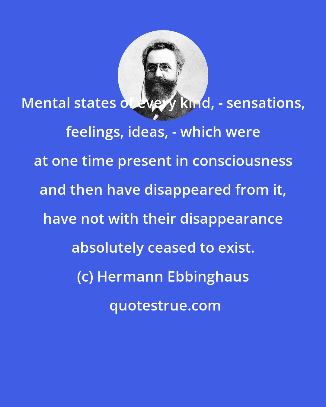 Hermann Ebbinghaus: Mental states of every kind, - sensations, feelings, ideas, - which were at one time present in consciousness and then have disappeared from it, have not with their disappearance absolutely ceased to exist.