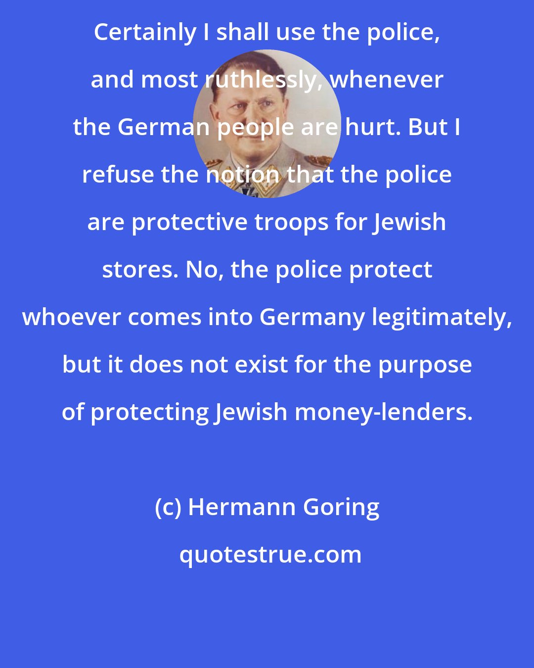 Hermann Goring: Certainly I shall use the police, and most ruthlessly, whenever the German people are hurt. But I refuse the notion that the police are protective troops for Jewish stores. No, the police protect whoever comes into Germany legitimately, but it does not exist for the purpose of protecting Jewish money-lenders.