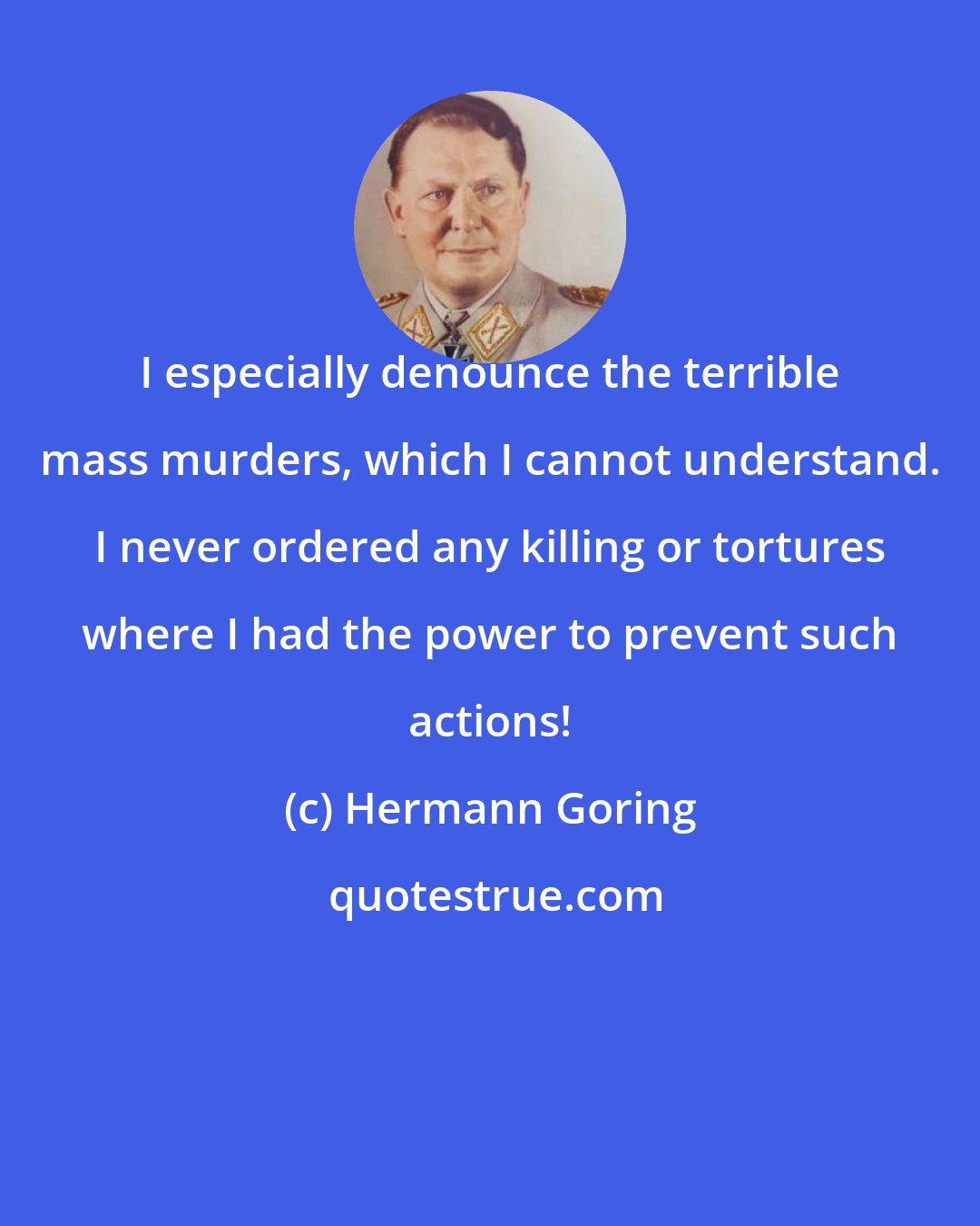 Hermann Goring: I especially denounce the terrible mass murders, which I cannot understand. I never ordered any killing or tortures where I had the power to prevent such actions!
