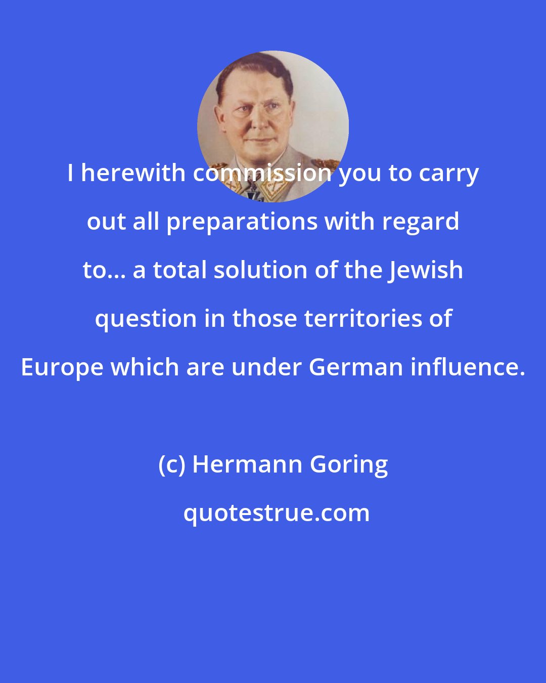 Hermann Goring: I herewith commission you to carry out all preparations with regard to... a total solution of the Jewish question in those territories of Europe which are under German influence.