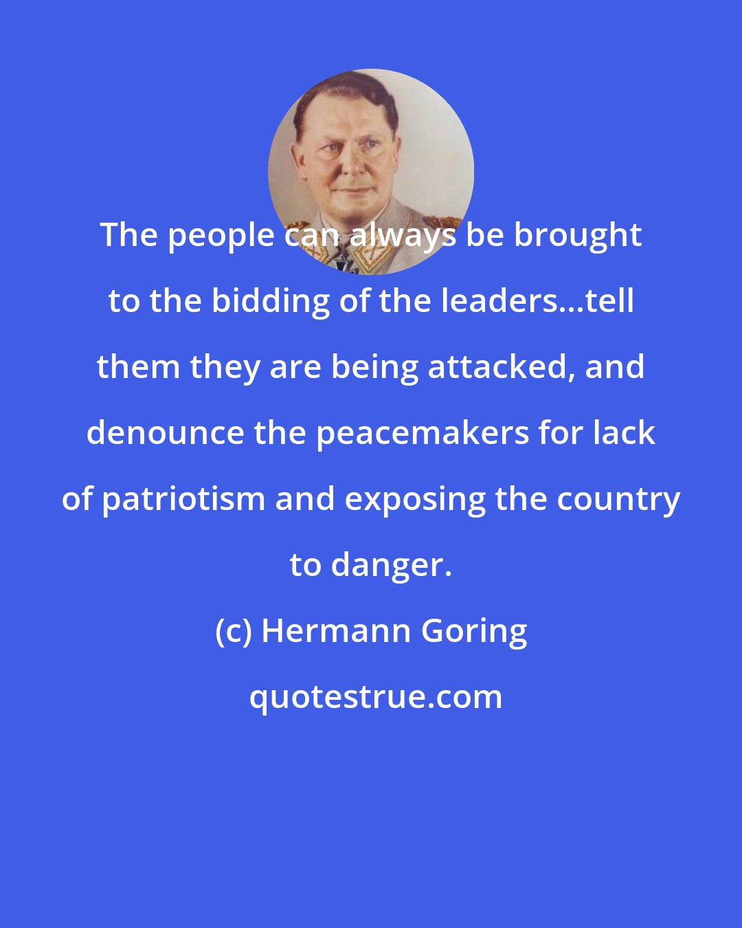 Hermann Goring: The people can always be brought to the bidding of the leaders...tell them they are being attacked, and denounce the peacemakers for lack of patriotism and exposing the country to danger.