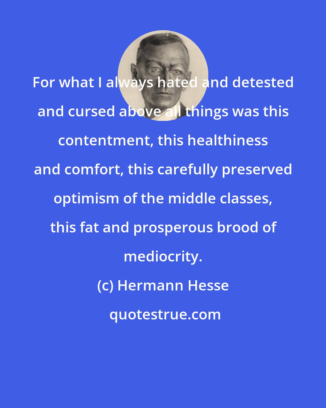 Hermann Hesse: For what I always hated and detested and cursed above all things was this contentment, this healthiness and comfort, this carefully preserved optimism of the middle classes, this fat and prosperous brood of mediocrity.