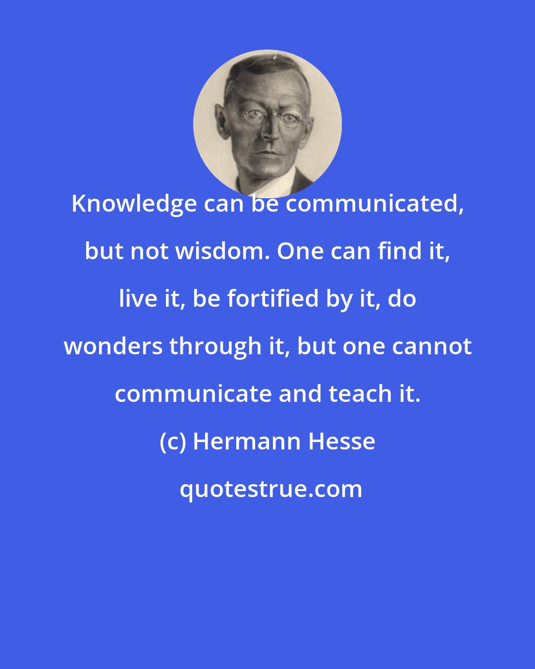 Hermann Hesse: Knowledge can be communicated, but not wisdom. One can find it, live it, be fortified by it, do wonders through it, but one cannot communicate and teach it.