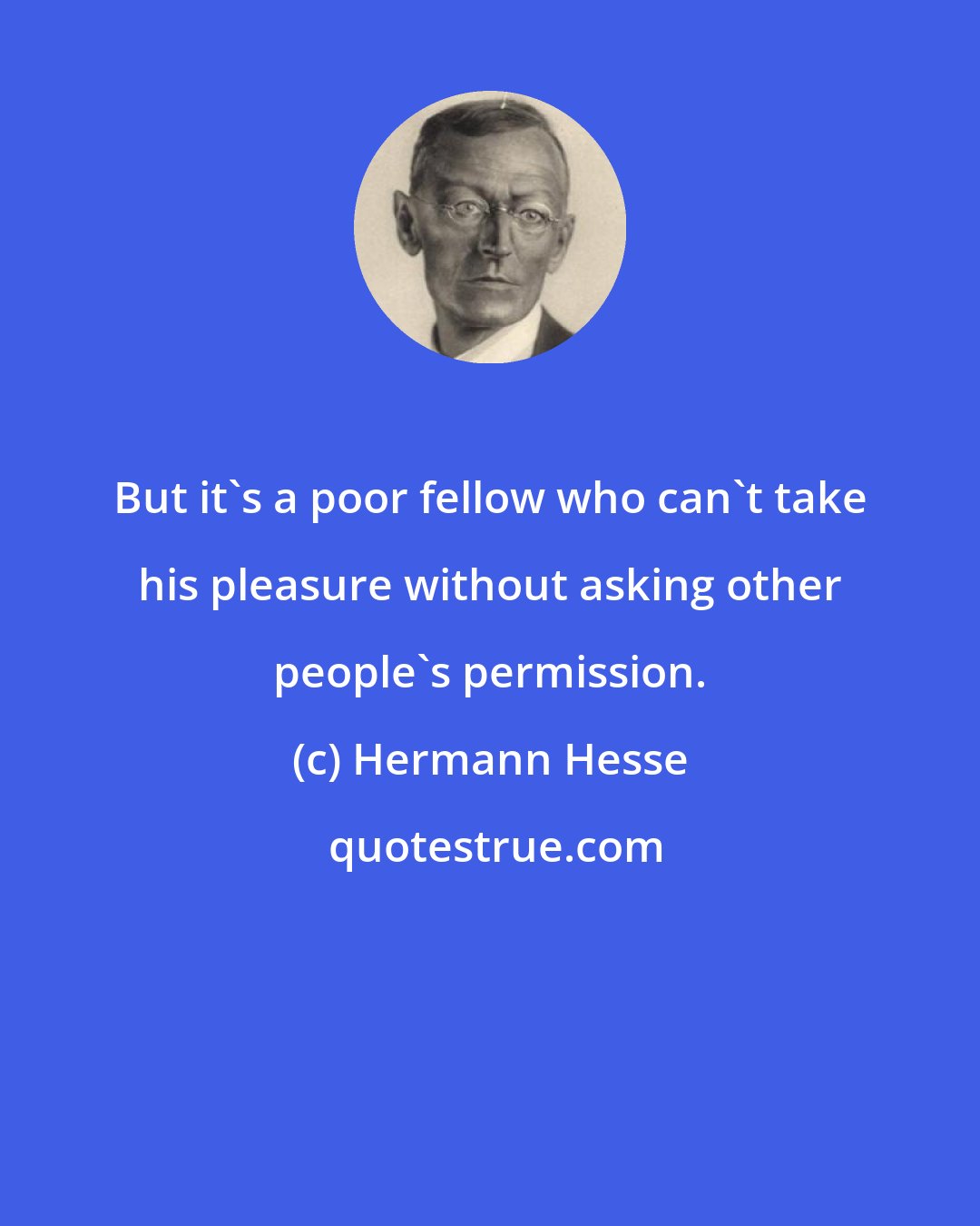 Hermann Hesse: But it's a poor fellow who can't take his pleasure without asking other people's permission.