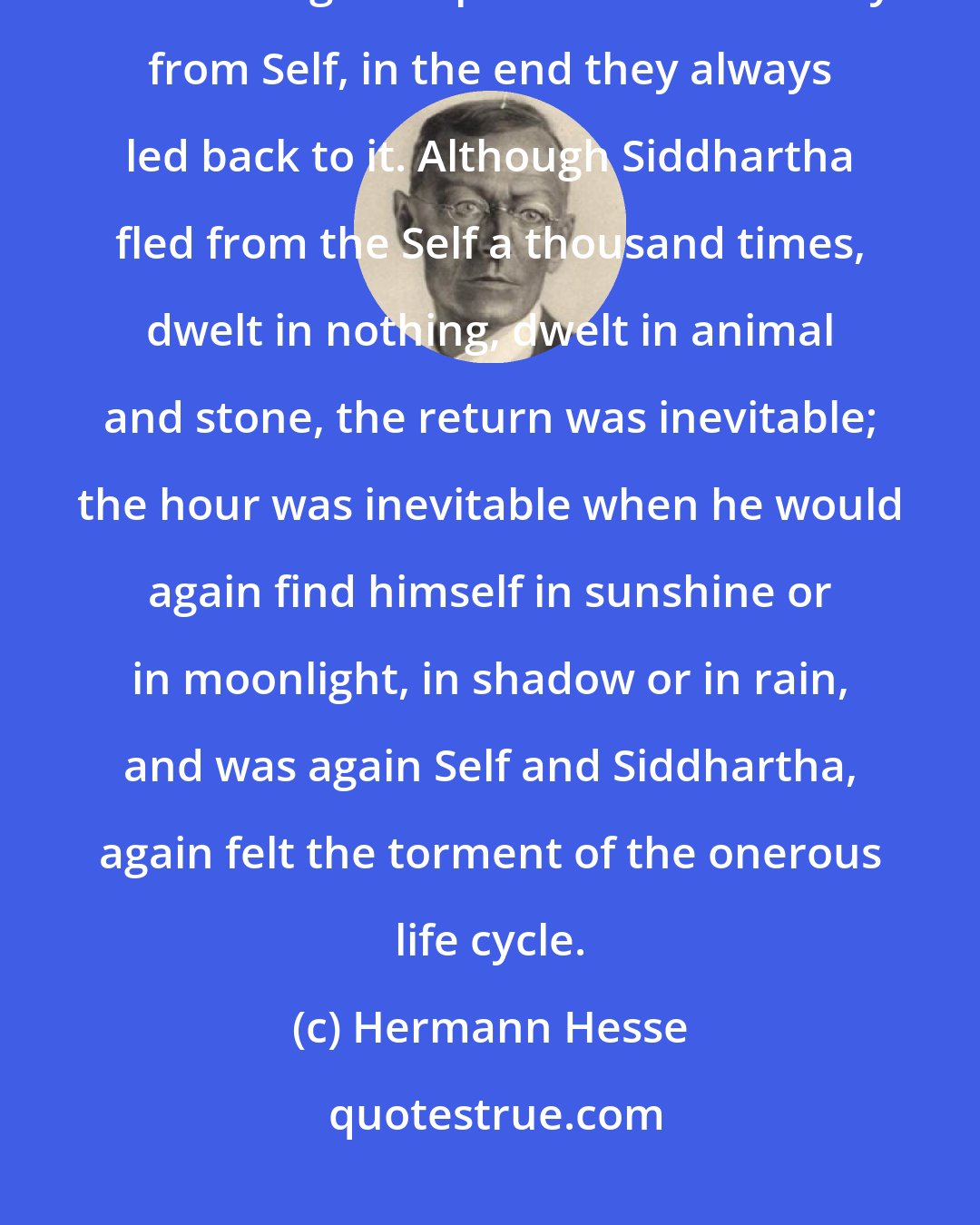 Hermann Hesse: He lost his Self a thousand times and for days on end he dwelt in non-being. But although the paths took him away from Self, in the end they always led back to it. Although Siddhartha fled from the Self a thousand times, dwelt in nothing, dwelt in animal and stone, the return was inevitable; the hour was inevitable when he would again find himself in sunshine or in moonlight, in shadow or in rain, and was again Self and Siddhartha, again felt the torment of the onerous life cycle.