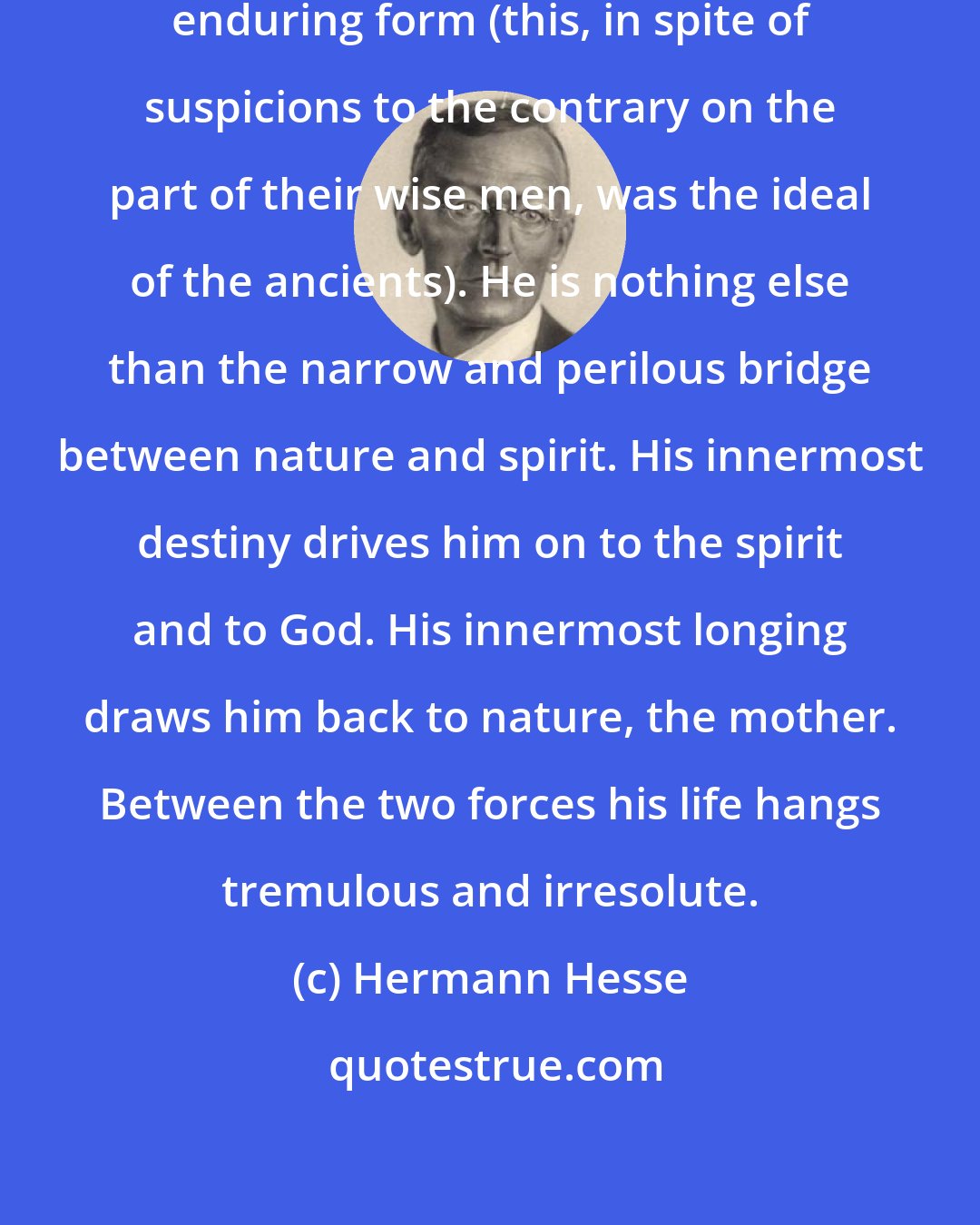 Hermann Hesse: Man is not by any means of fixed and enduring form (this, in spite of suspicions to the contrary on the part of their wise men, was the ideal of the ancients). He is nothing else than the narrow and perilous bridge between nature and spirit. His innermost destiny drives him on to the spirit and to God. His innermost longing draws him back to nature, the mother. Between the two forces his life hangs tremulous and irresolute.