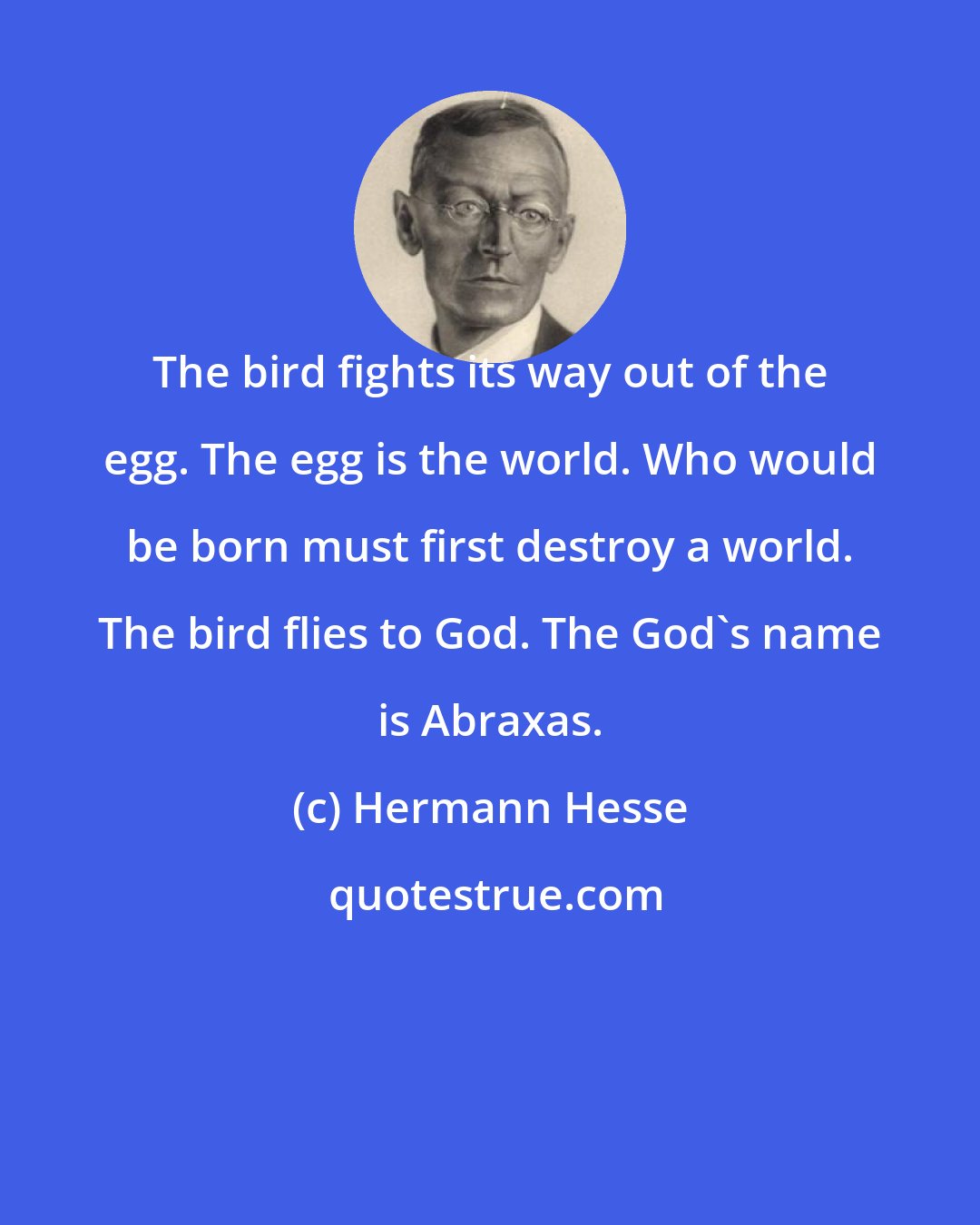 Hermann Hesse: The bird fights its way out of the egg. The egg is the world. Who would be born must first destroy a world. The bird flies to God. The God's name is Abraxas.