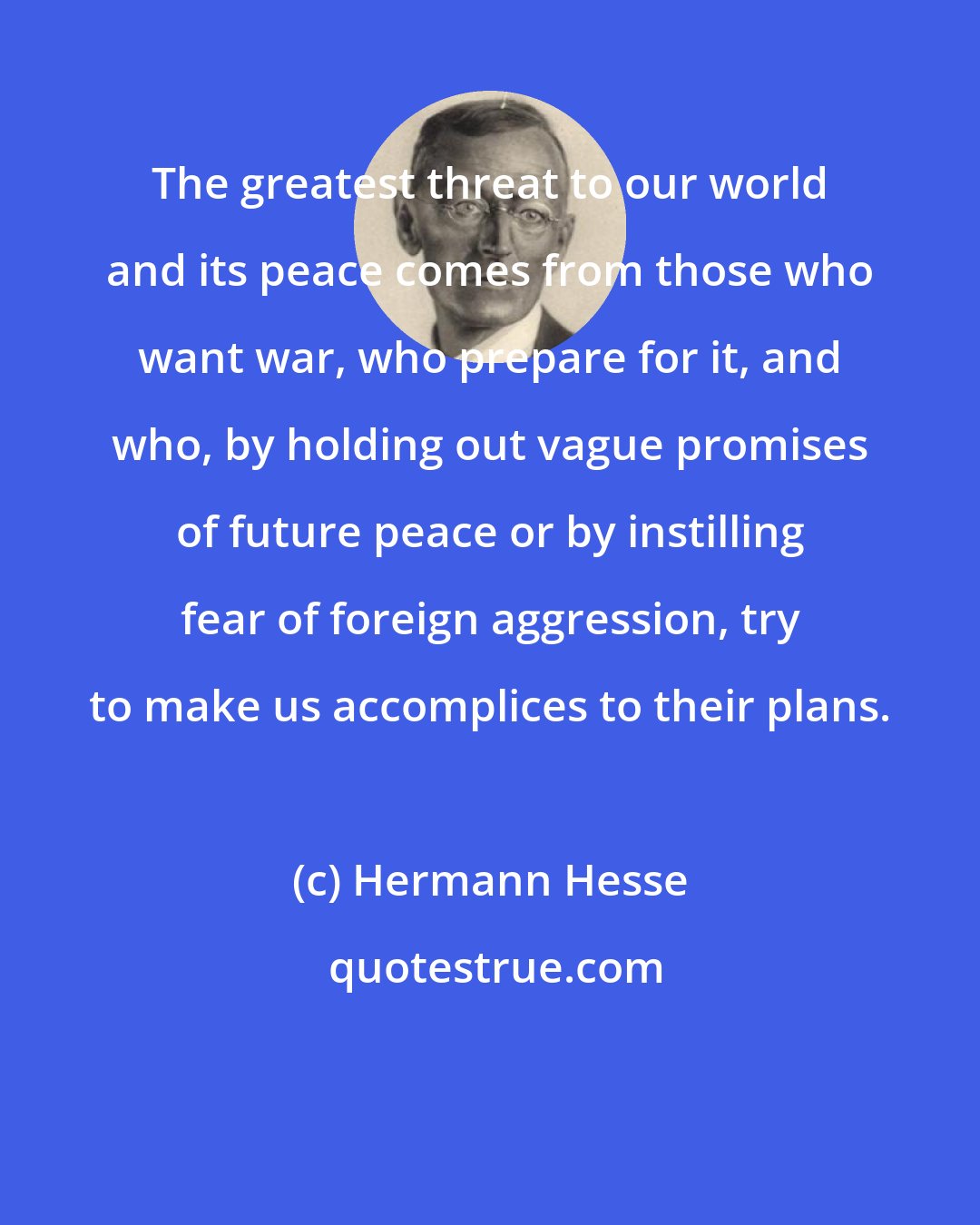 Hermann Hesse: The greatest threat to our world and its peace comes from those who want war, who prepare for it, and who, by holding out vague promises of future peace or by instilling fear of foreign aggression, try to make us accomplices to their plans.