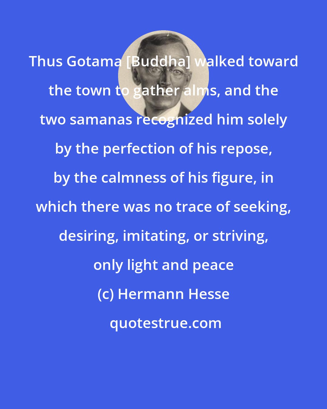 Hermann Hesse: Thus Gotama [Buddha] walked toward the town to gather alms, and the two samanas recognized him solely by the perfection of his repose, by the calmness of his figure, in which there was no trace of seeking, desiring, imitating, or striving, only light and peace
