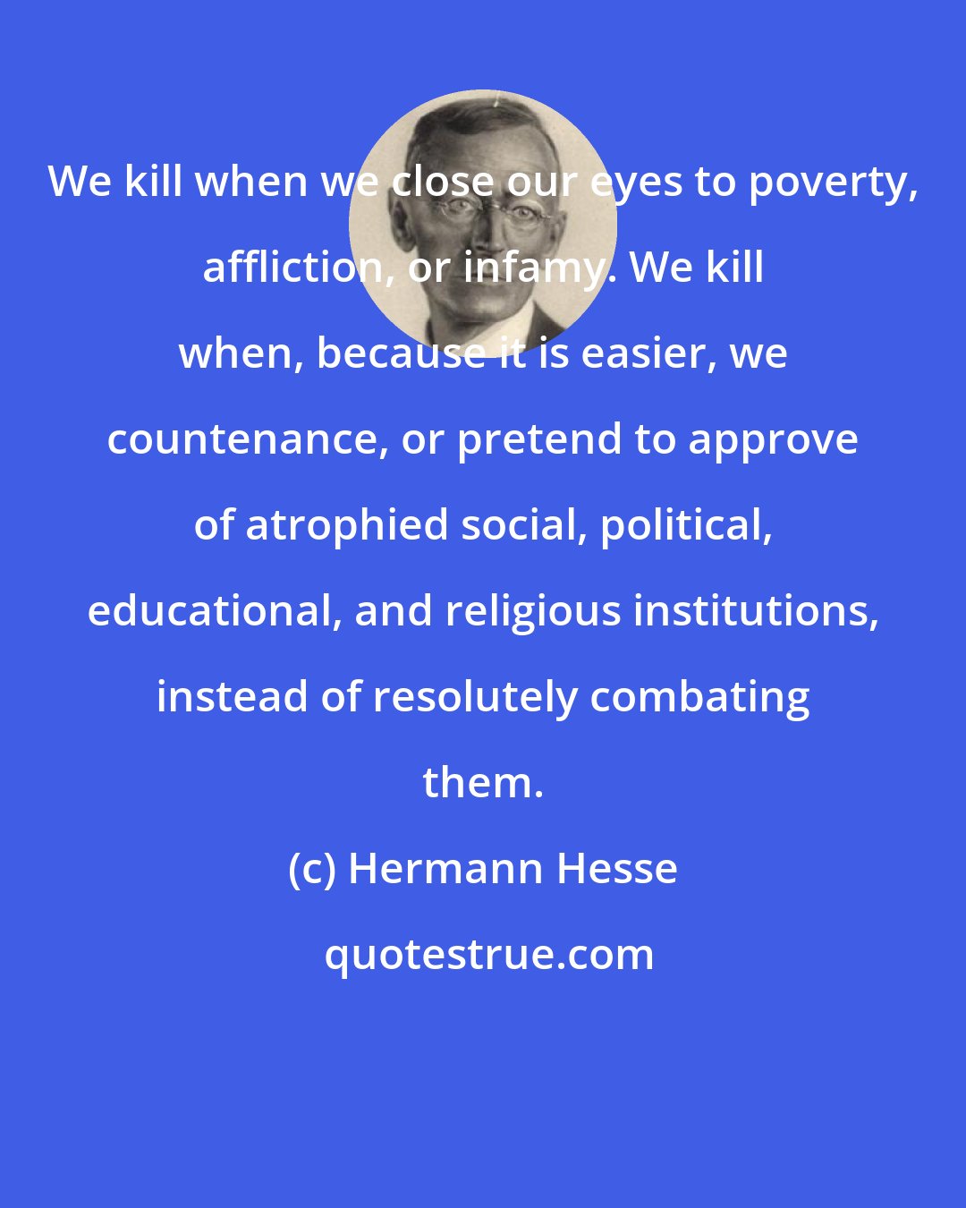 Hermann Hesse: We kill when we close our eyes to poverty, affliction, or infamy. We kill when, because it is easier, we countenance, or pretend to approve of atrophied social, political, educational, and religious institutions, instead of resolutely combating them.