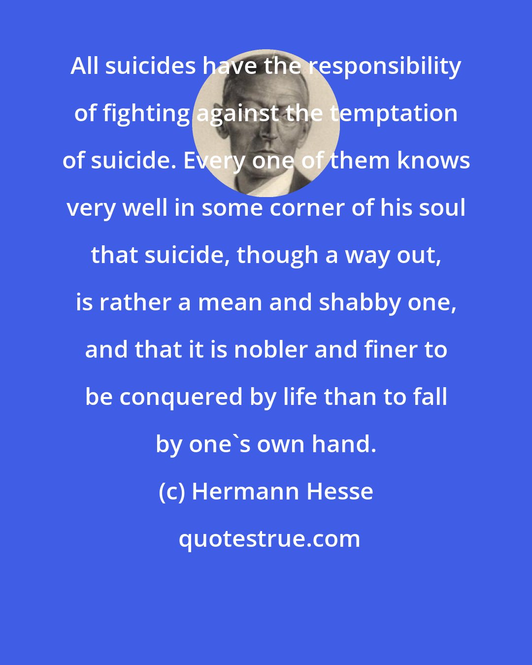 Hermann Hesse: All suicides have the responsibility of fighting against the temptation of suicide. Every one of them knows very well in some corner of his soul that suicide, though a way out, is rather a mean and shabby one, and that it is nobler and finer to be conquered by life than to fall by one's own hand.
