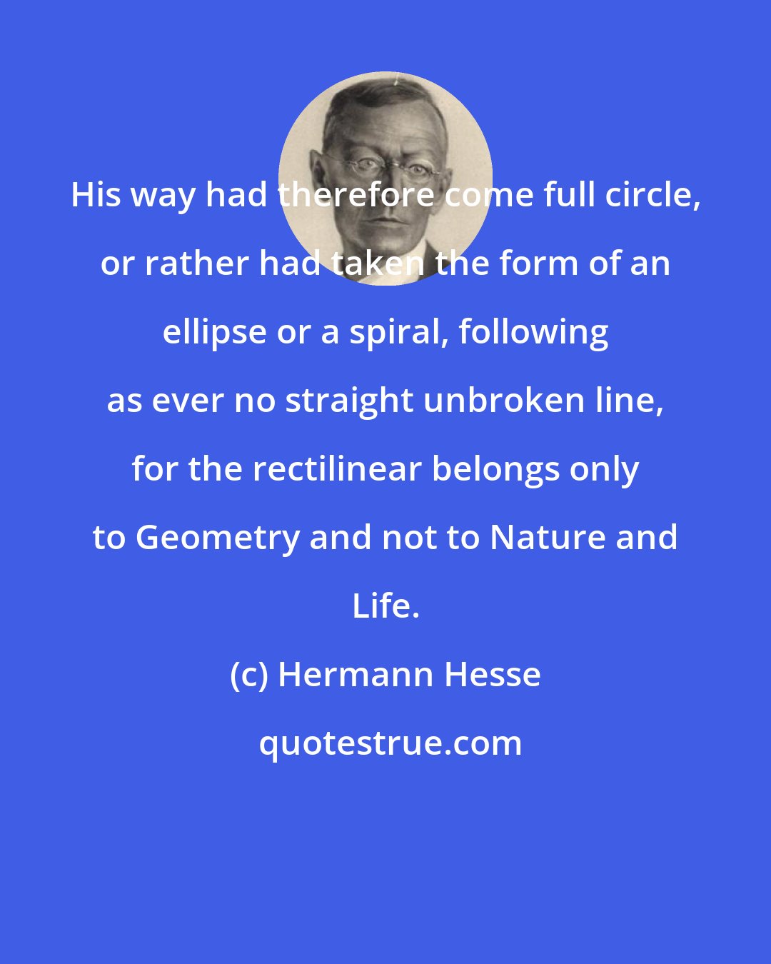 Hermann Hesse: His way had therefore come full circle, or rather had taken the form of an ellipse or a spiral, following as ever no straight unbroken line, for the rectilinear belongs only to Geometry and not to Nature and Life.