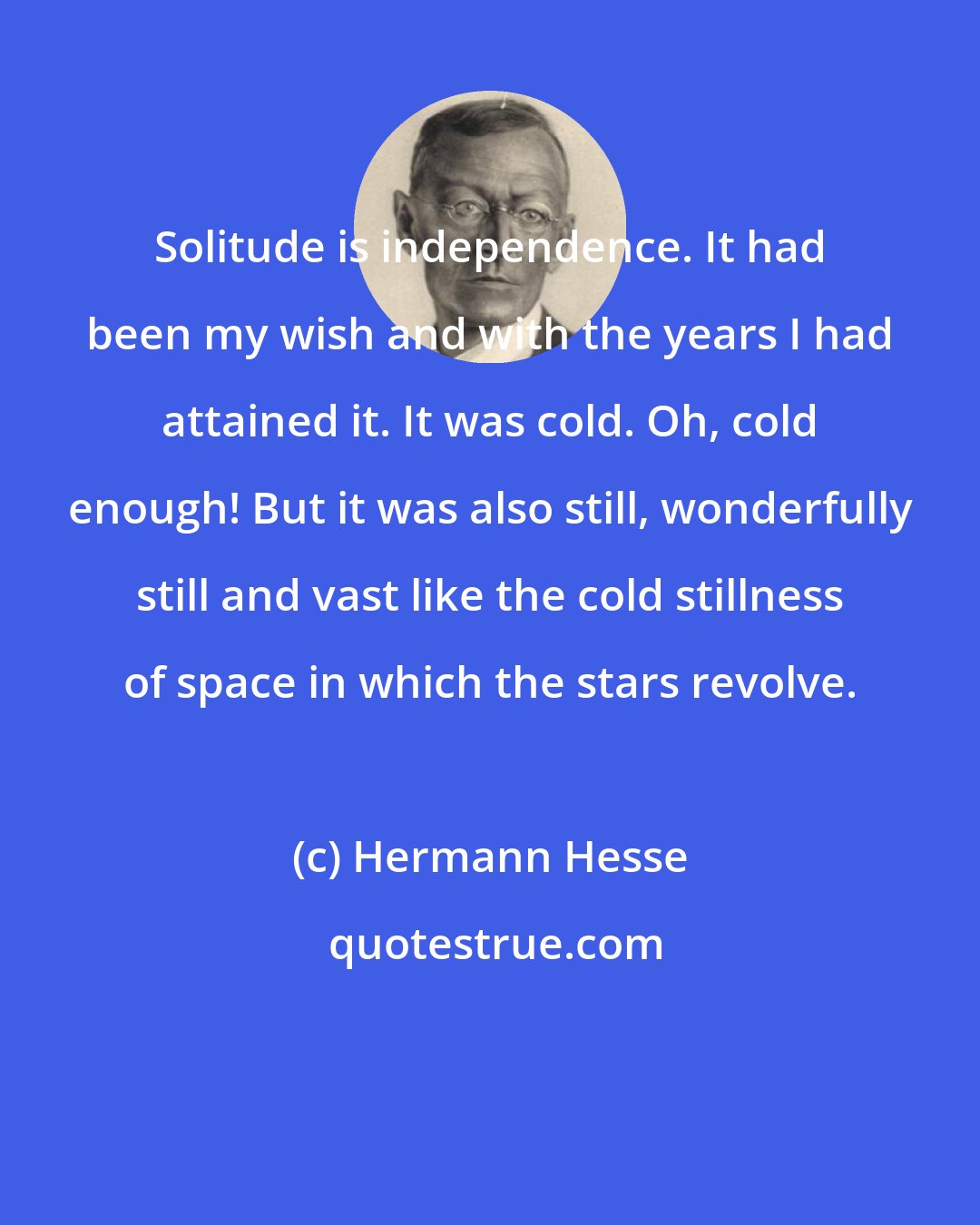 Hermann Hesse: Solitude is independence. It had been my wish and with the years I had attained it. It was cold. Oh, cold enough! But it was also still, wonderfully still and vast like the cold stillness of space in which the stars revolve.