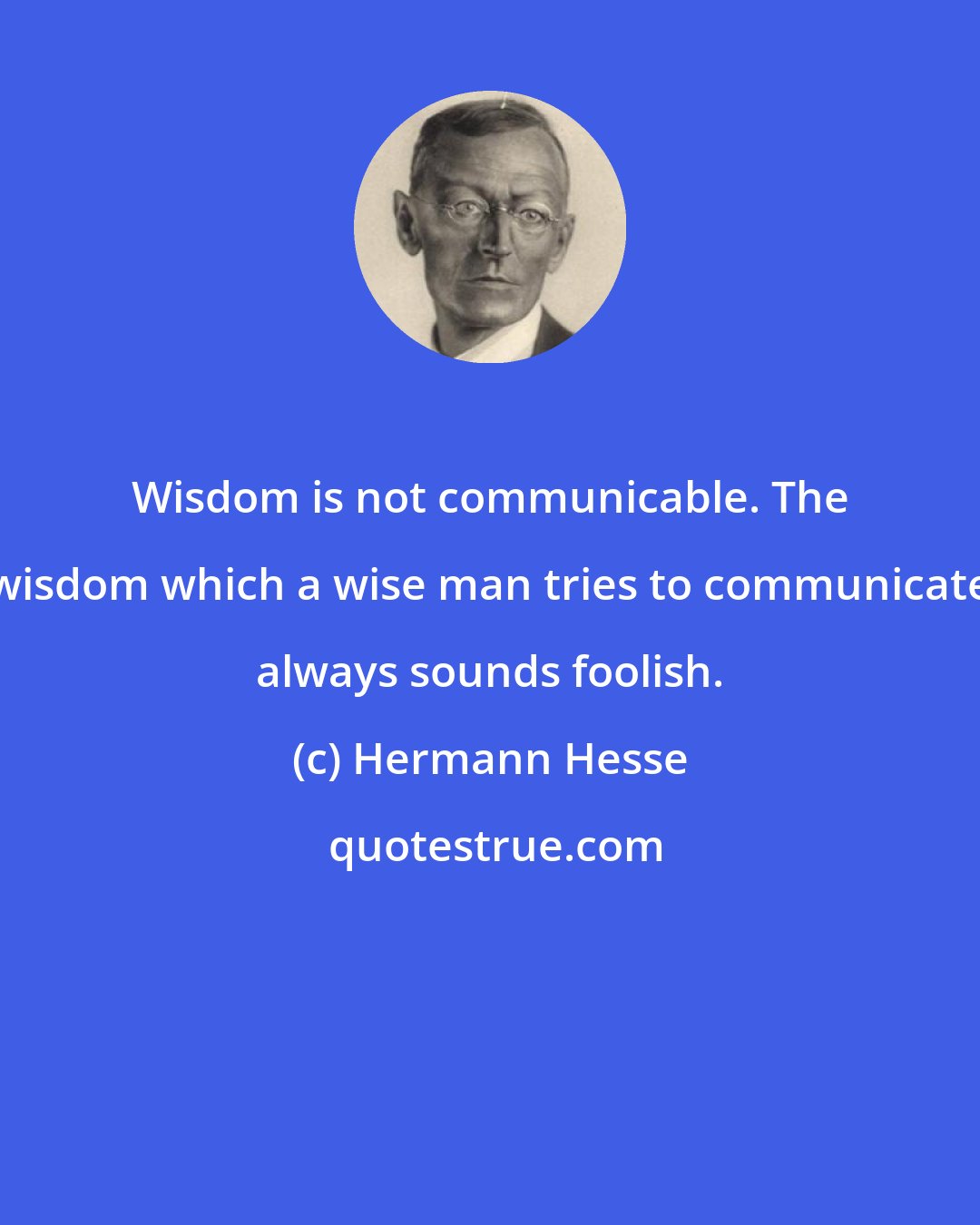 Hermann Hesse: Wisdom is not communicable. The wisdom which a wise man tries to communicate always sounds foolish.