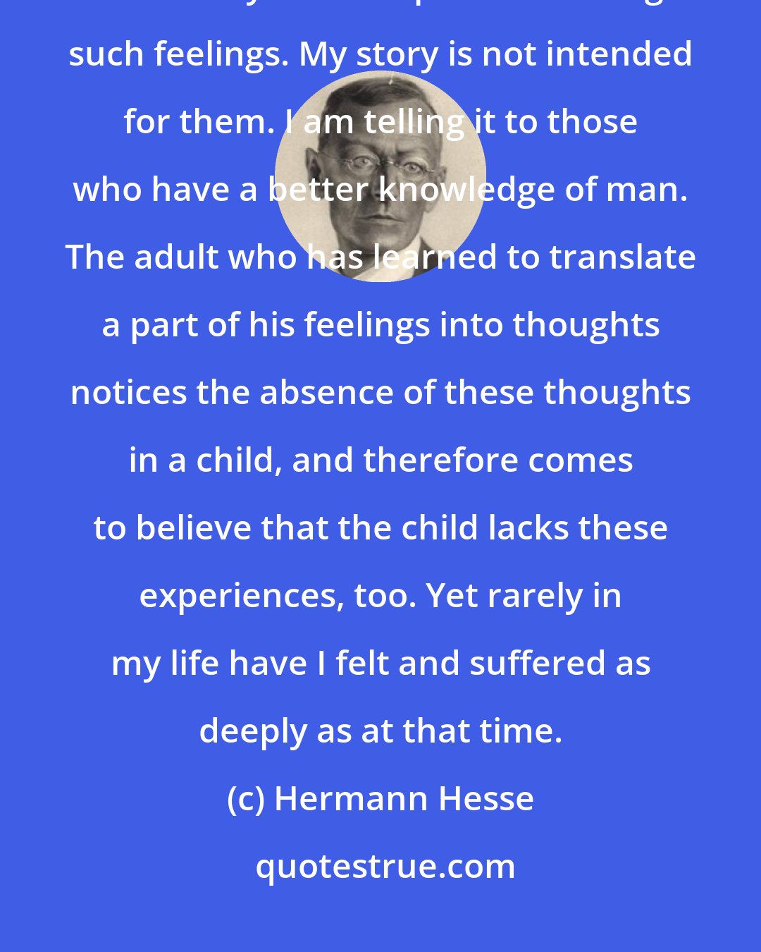 Hermann Hesse: I realize that some people will not believe that a child of little more than ten years is capable of having such feelings. My story is not intended for them. I am telling it to those who have a better knowledge of man. The adult who has learned to translate a part of his feelings into thoughts notices the absence of these thoughts in a child, and therefore comes to believe that the child lacks these experiences, too. Yet rarely in my life have I felt and suffered as deeply as at that time.