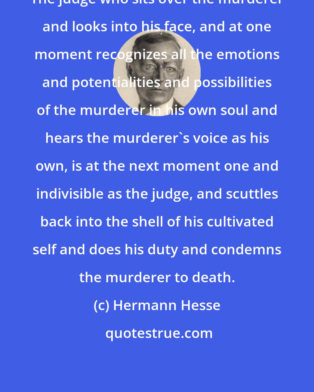 Hermann Hesse: The judge who sits over the murderer and looks into his face, and at one moment recognizes all the emotions and potentialities and possibilities of the murderer in his own soul and hears the murderer's voice as his own, is at the next moment one and indivisible as the judge, and scuttles back into the shell of his cultivated self and does his duty and condemns the murderer to death.