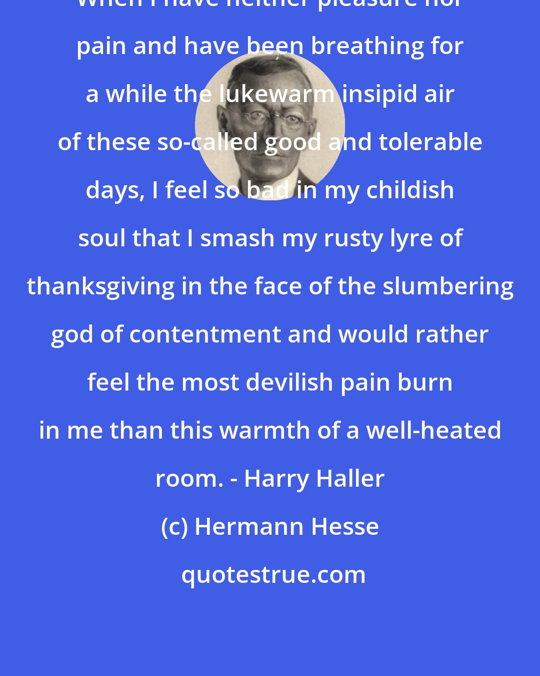 Hermann Hesse: When I have neither pleasure nor pain and have been breathing for a while the lukewarm insipid air of these so-called good and tolerable days, I feel so bad in my childish soul that I smash my rusty lyre of thanksgiving in the face of the slumbering god of contentment and would rather feel the most devilish pain burn in me than this warmth of a well-heated room. - Harry Haller