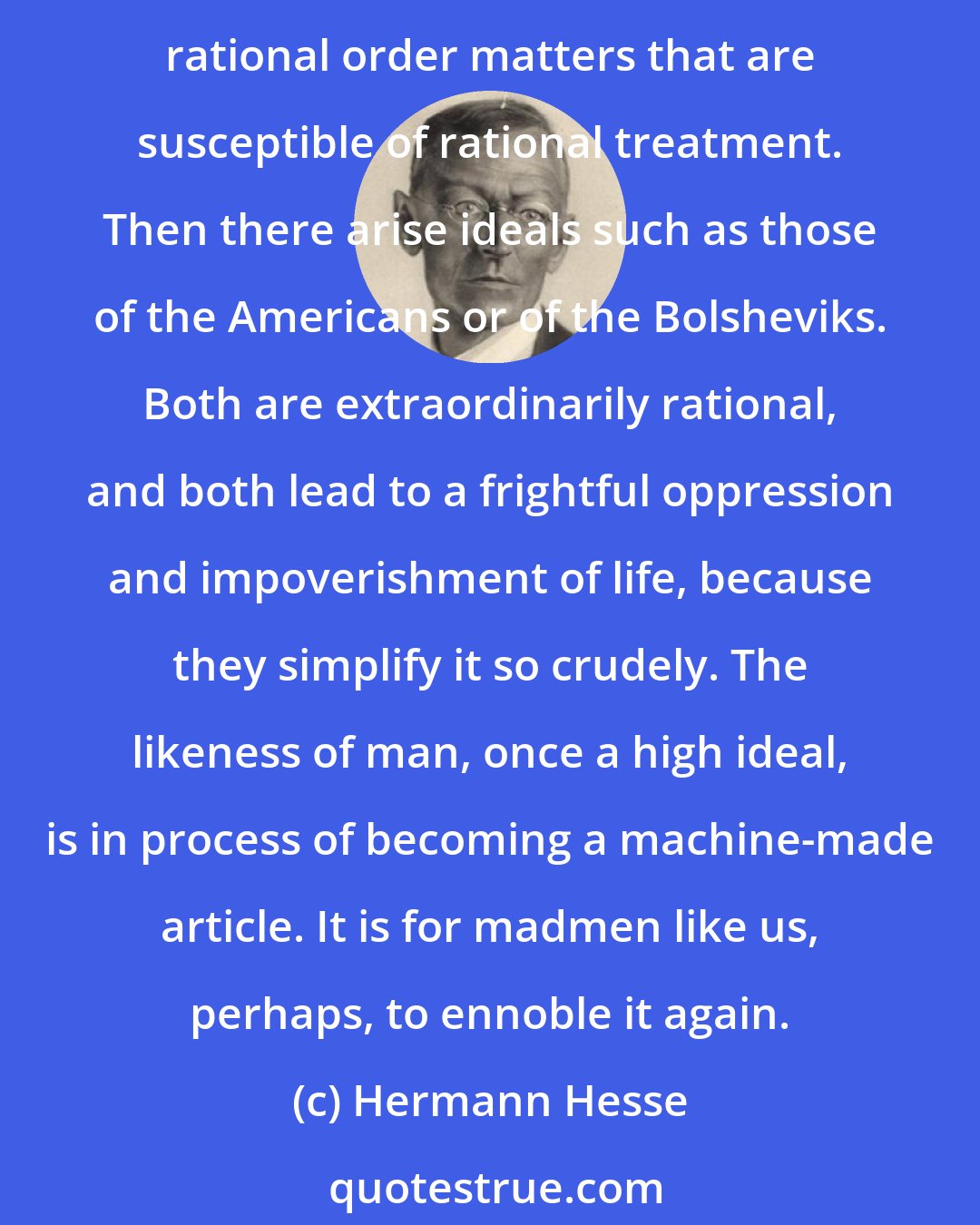 Hermann Hesse: Yes, what we are doing is probably mad, and probably it is good and necessary all the same. It is not a good thing when man overstrains his reason and tries to reduce to rational order matters that are susceptible of rational treatment. Then there arise ideals such as those of the Americans or of the Bolsheviks. Both are extraordinarily rational, and both lead to a frightful oppression and impoverishment of life, because they simplify it so crudely. The likeness of man, once a high ideal, is in process of becoming a machine-made article. It is for madmen like us, perhaps, to ennoble it again.