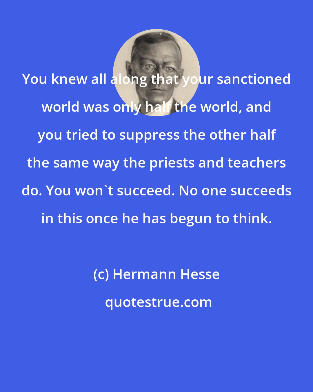 Hermann Hesse: You knew all along that your sanctioned world was only half the world, and you tried to suppress the other half the same way the priests and teachers do. You won't succeed. No one succeeds in this once he has begun to think.