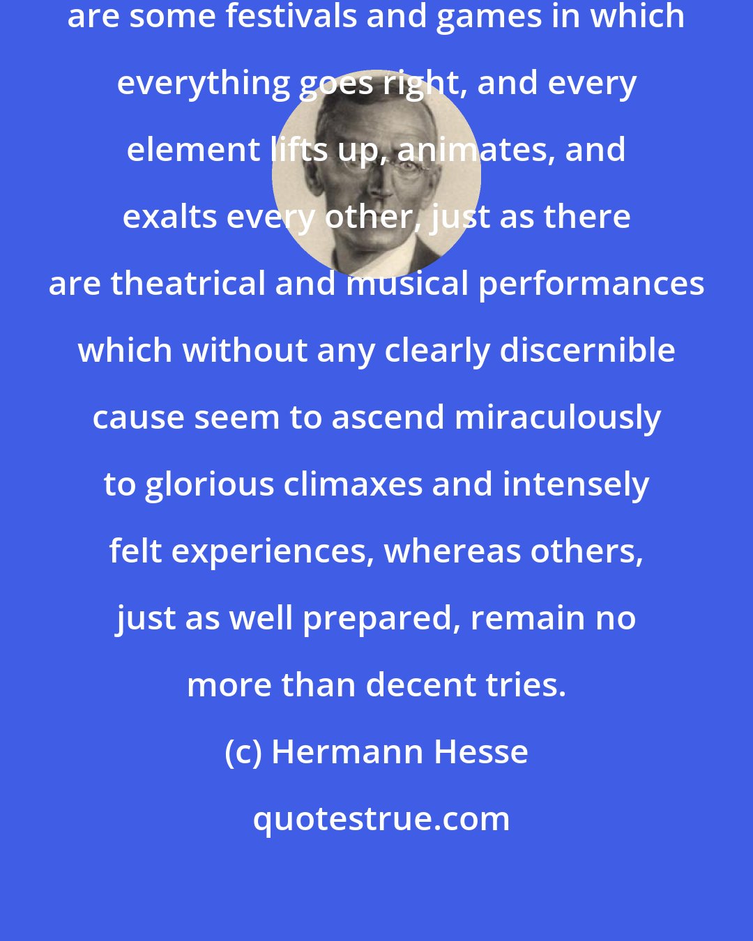 Hermann Hesse: ...As every one of us knows, there are some festivals and games in which everything goes right, and every element lifts up, animates, and exalts every other, just as there are theatrical and musical performances which without any clearly discernible cause seem to ascend miraculously to glorious climaxes and intensely felt experiences, whereas others, just as well prepared, remain no more than decent tries.