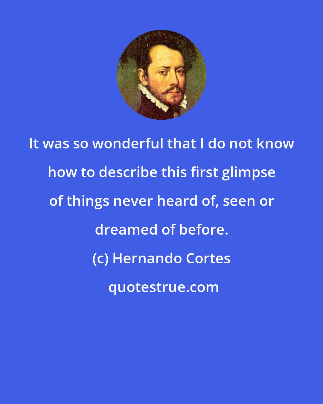 Hernando Cortes: It was so wonderful that I do not know how to describe this first glimpse of things never heard of, seen or dreamed of before.