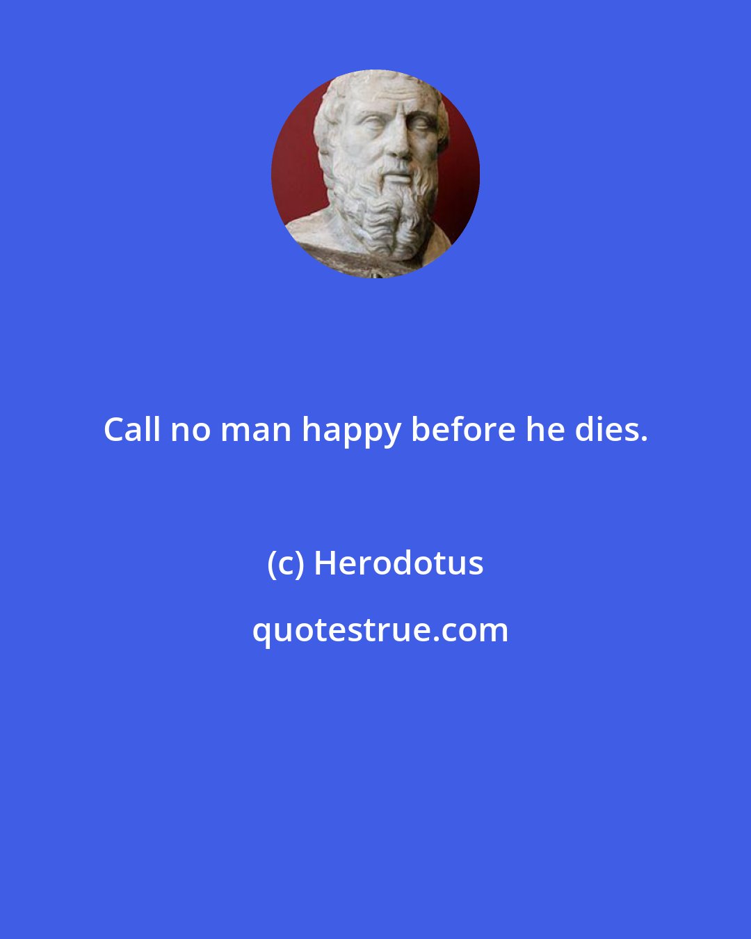 Herodotus: Call no man happy before he dies.