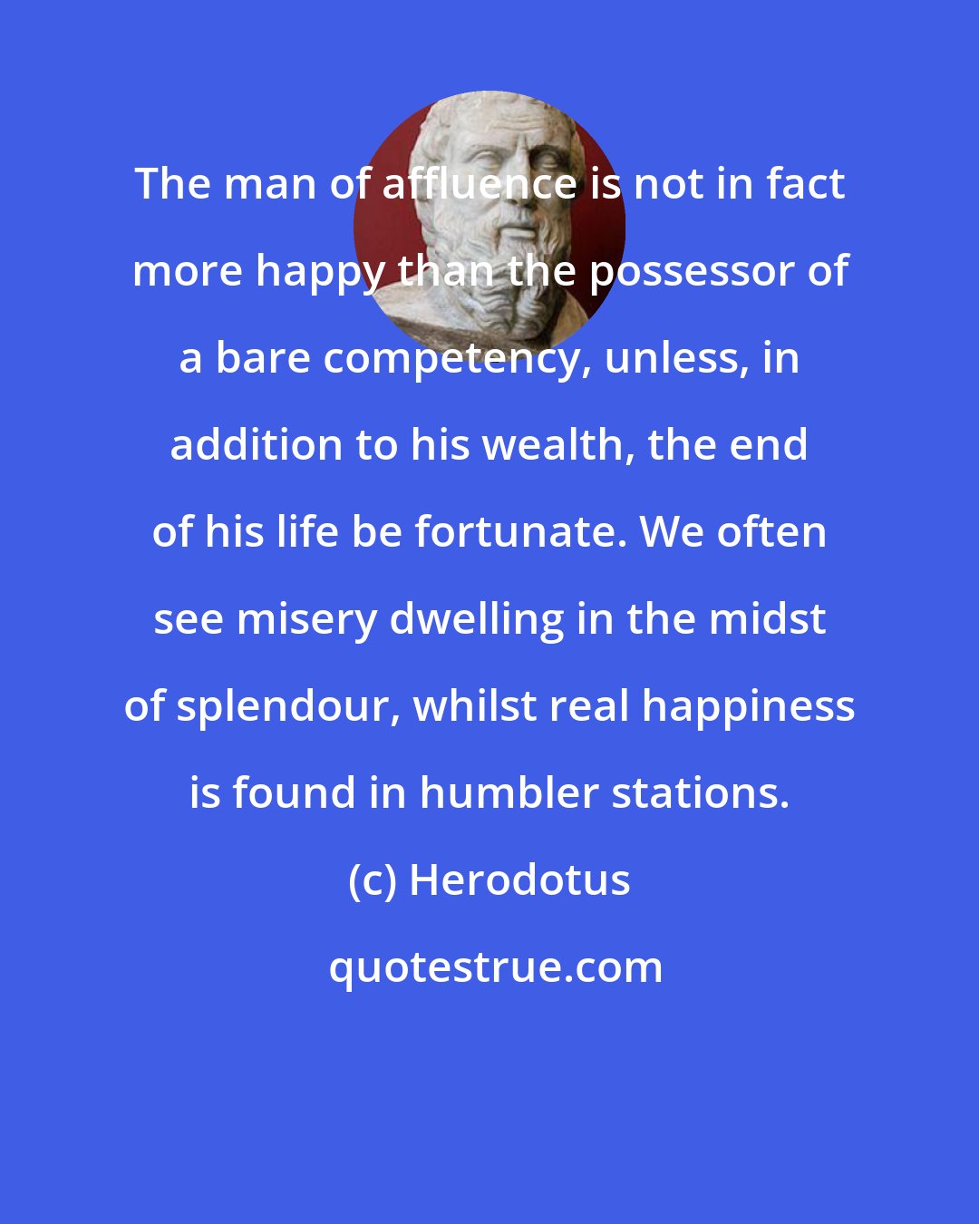 Herodotus: The man of affluence is not in fact more happy than the possessor of a bare competency, unless, in addition to his wealth, the end of his life be fortunate. We often see misery dwelling in the midst of splendour, whilst real happiness is found in humbler stations.