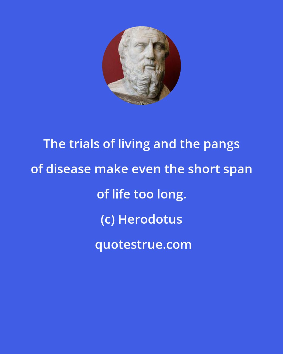 Herodotus: The trials of living and the pangs of disease make even the short span of life too long.