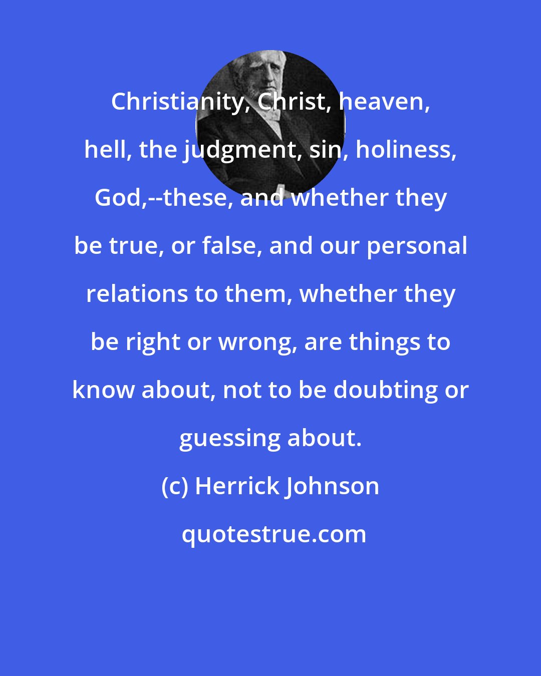 Herrick Johnson: Christianity, Christ, heaven, hell, the judgment, sin, holiness, God,--these, and whether they be true, or false, and our personal relations to them, whether they be right or wrong, are things to know about, not to be doubting or guessing about.