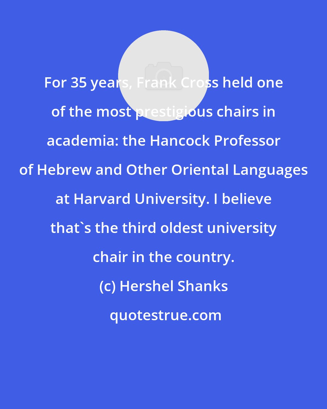Hershel Shanks: For 35 years, Frank Cross held one of the most prestigious chairs in academia: the Hancock Professor of Hebrew and Other Oriental Languages at Harvard University. I believe that's the third oldest university chair in the country.