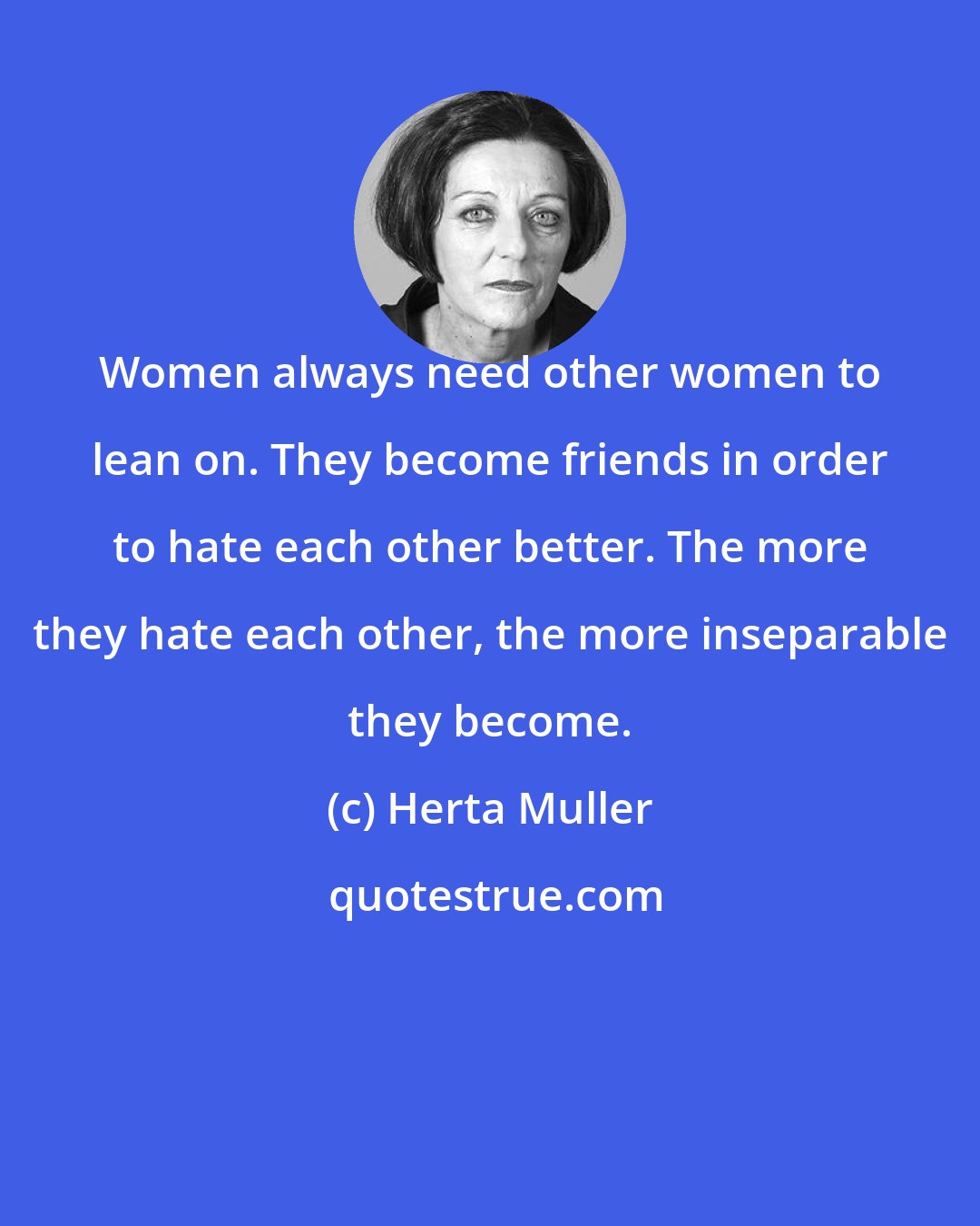 Herta Muller: Women always need other women to lean on. They become friends in order to hate each other better. The more they hate each other, the more inseparable they become.