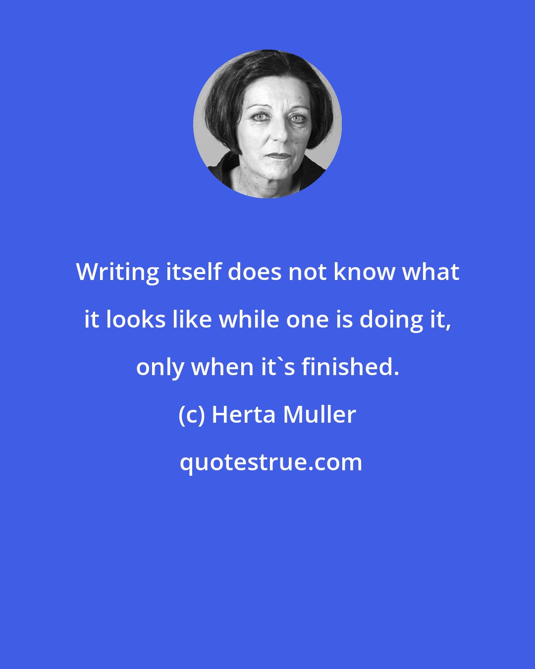 Herta Muller: Writing itself does not know what it looks like while one is doing it, only when it's finished.