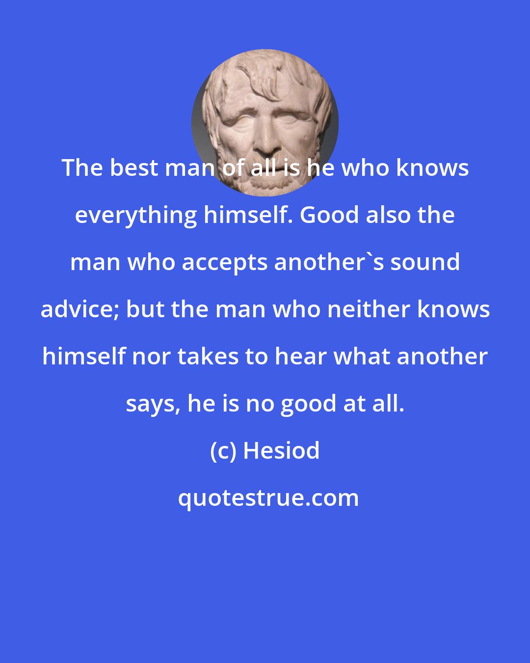 Hesiod: The best man of all is he who knows everything himself. Good also the man who accepts another's sound advice; but the man who neither knows himself nor takes to hear what another says, he is no good at all.