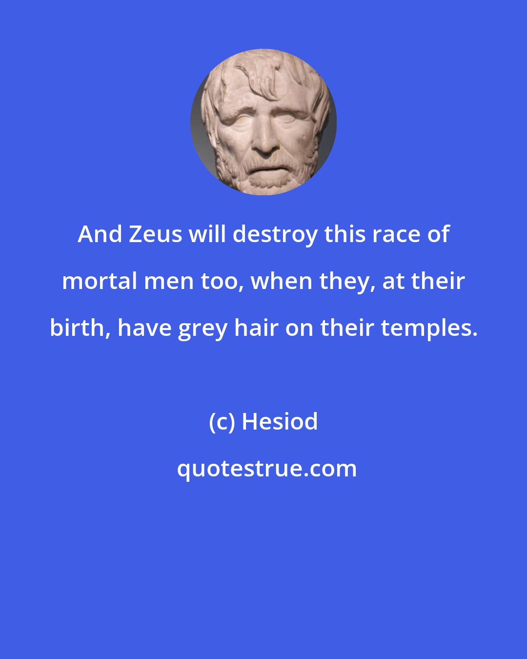 Hesiod: And Zeus will destroy this race of mortal men too, when they, at their birth, have grey hair on their temples.