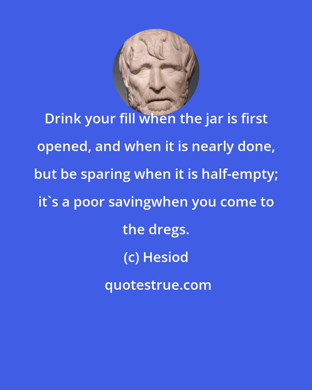 Hesiod: Drink your fill when the jar is first opened, and when it is nearly done, but be sparing when it is half-empty; it's a poor savingwhen you come to the dregs.