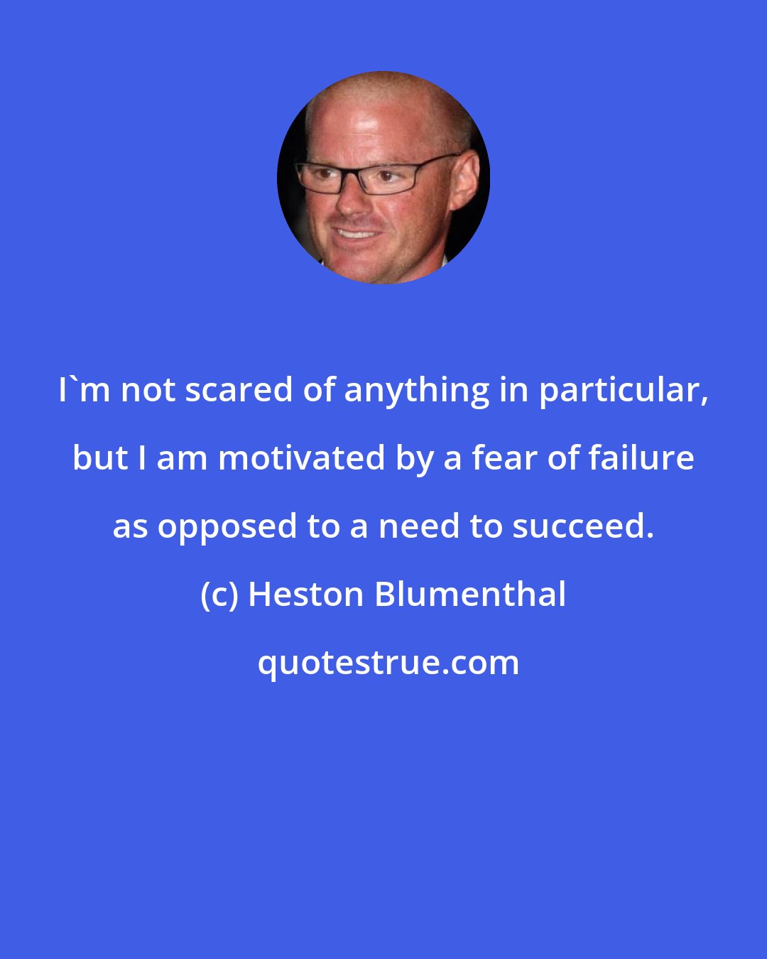 Heston Blumenthal: I'm not scared of anything in particular, but I am motivated by a fear of failure as opposed to a need to succeed.