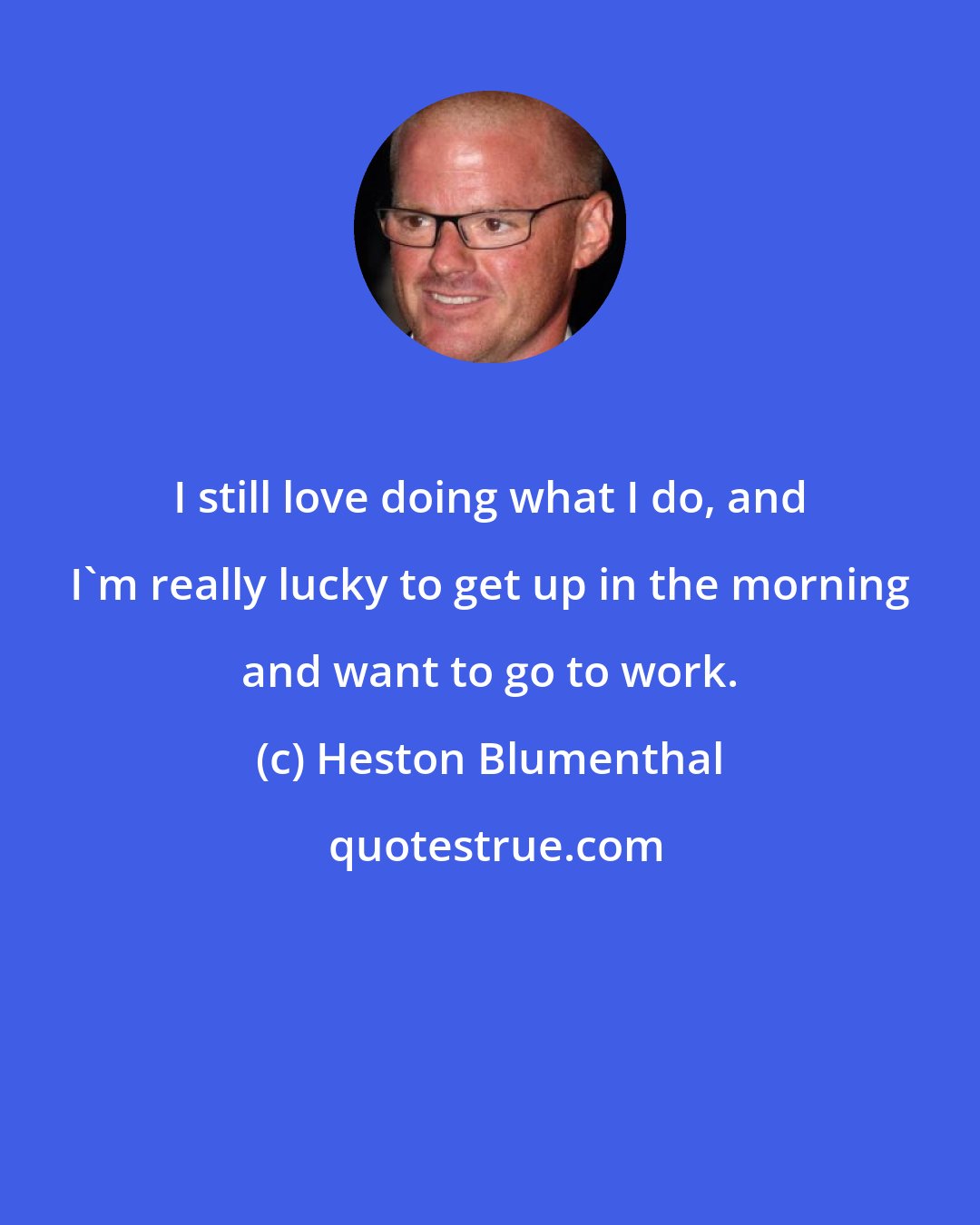 Heston Blumenthal: I still love doing what I do, and I'm really lucky to get up in the morning and want to go to work.