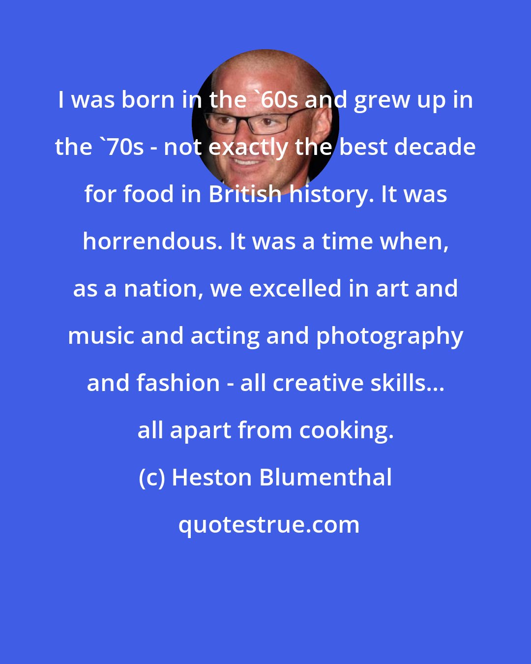 Heston Blumenthal: I was born in the '60s and grew up in the '70s - not exactly the best decade for food in British history. It was horrendous. It was a time when, as a nation, we excelled in art and music and acting and photography and fashion - all creative skills... all apart from cooking.