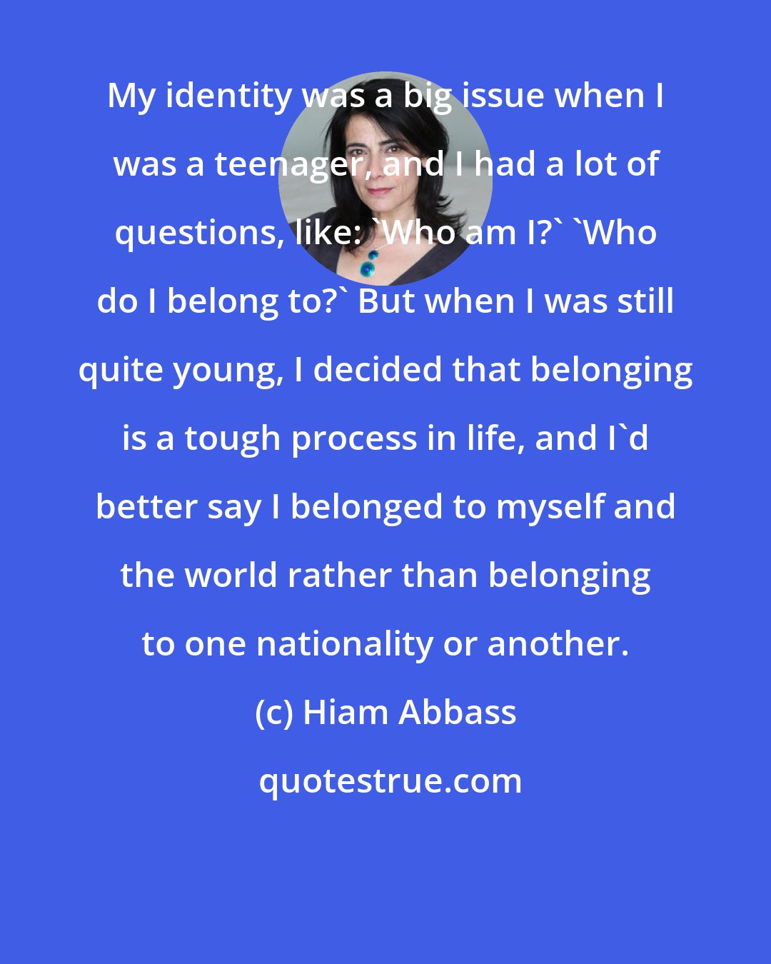 Hiam Abbass: My identity was a big issue when I was a teenager, and I had a lot of questions, like: 'Who am I?' 'Who do I belong to?' But when I was still quite young, I decided that belonging is a tough process in life, and I'd better say I belonged to myself and the world rather than belonging to one nationality or another.